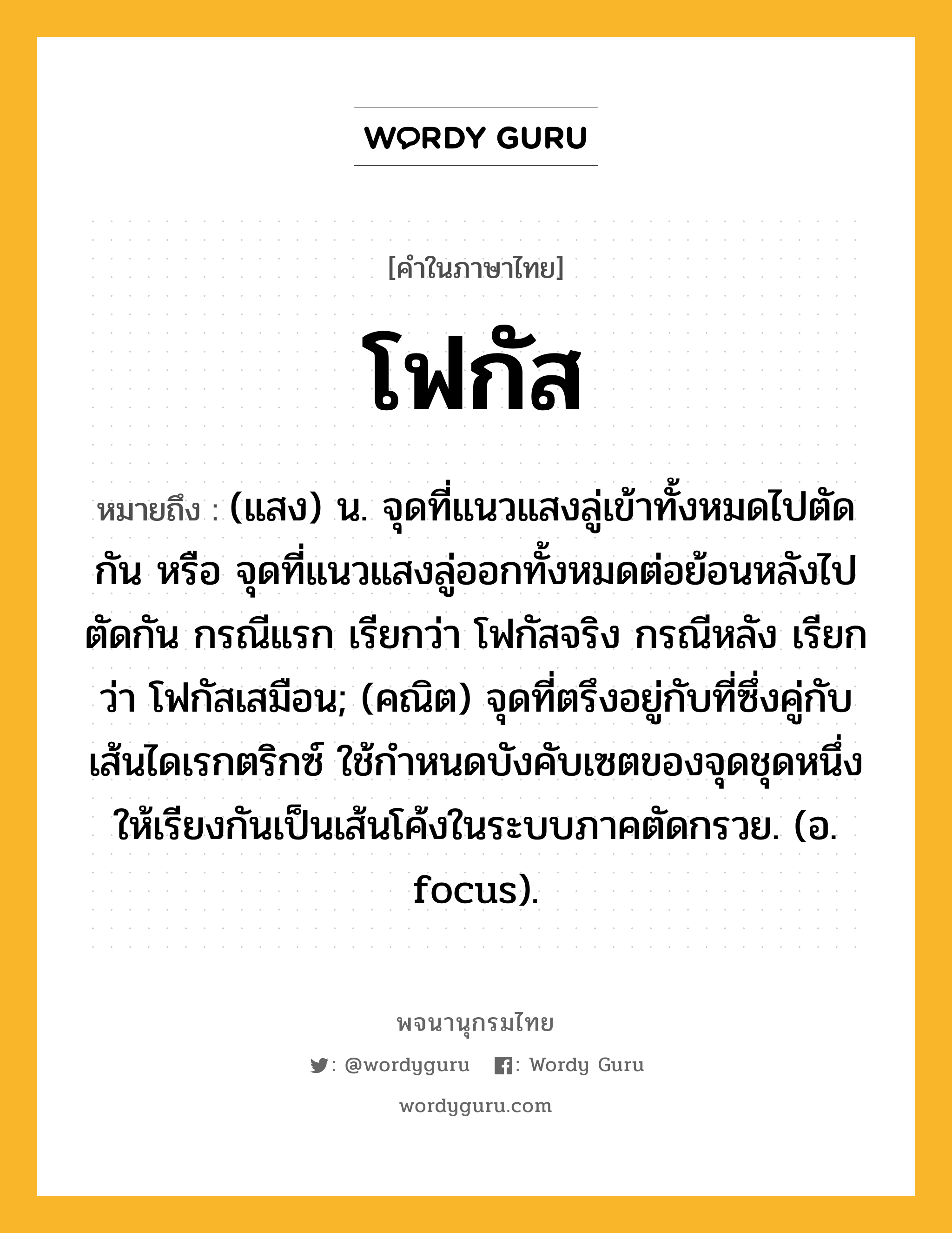 โฟกัส ความหมาย หมายถึงอะไร?, คำในภาษาไทย โฟกัส หมายถึง (แสง) น. จุดที่แนวแสงลู่เข้าทั้งหมดไปตัดกัน หรือ จุดที่แนวแสงลู่ออกทั้งหมดต่อย้อนหลังไปตัดกัน กรณีแรก เรียกว่า โฟกัสจริง กรณีหลัง เรียกว่า โฟกัสเสมือน; (คณิต) จุดที่ตรึงอยู่กับที่ซึ่งคู่กับเส้นไดเรกตริกซ์ ใช้กําหนดบังคับเซตของจุดชุดหนึ่งให้เรียงกันเป็นเส้นโค้งในระบบภาคตัดกรวย. (อ. focus).