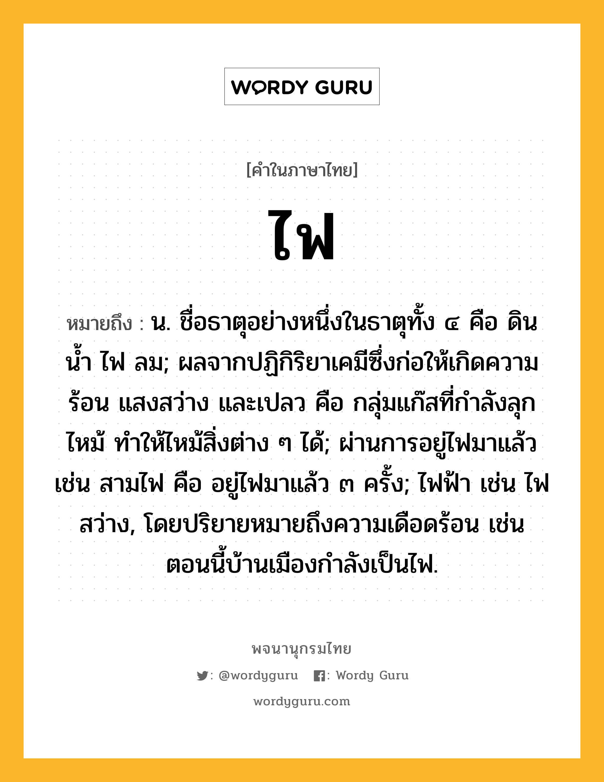 ไฟ หมายถึงอะไร?, คำในภาษาไทย ไฟ หมายถึง น. ชื่อธาตุอย่างหนึ่งในธาตุทั้ง ๔ คือ ดิน น้ำ ไฟ ลม; ผลจากปฏิกิริยาเคมีซึ่งก่อให้เกิดความร้อน แสงสว่าง และเปลว คือ กลุ่มแก๊สที่กําลังลุกไหม้ ทําให้ไหม้สิ่งต่าง ๆ ได้; ผ่านการอยู่ไฟมาแล้ว เช่น สามไฟ คือ อยู่ไฟมาแล้ว ๓ ครั้ง; ไฟฟ้า เช่น ไฟสว่าง, โดยปริยายหมายถึงความเดือดร้อน เช่น ตอนนี้บ้านเมืองกำลังเป็นไฟ.