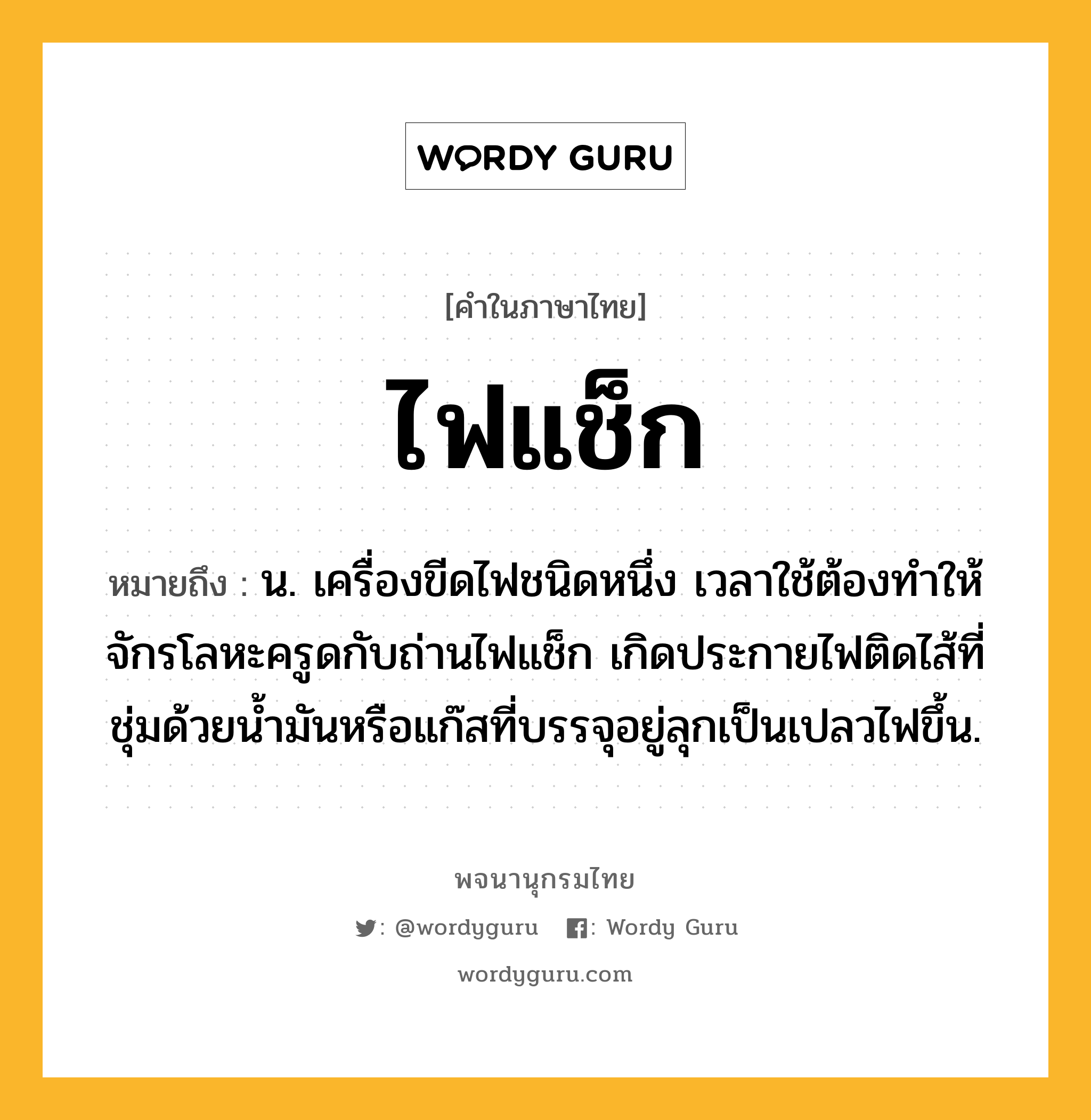 ไฟแช็ก ความหมาย หมายถึงอะไร?, คำในภาษาไทย ไฟแช็ก หมายถึง น. เครื่องขีดไฟชนิดหนึ่ง เวลาใช้ต้องทําให้จักรโลหะครูดกับถ่านไฟแช็ก เกิดประกายไฟติดไส้ที่ชุ่มด้วยนํ้ามันหรือแก๊สที่บรรจุอยู่ลุกเป็นเปลวไฟขึ้น.