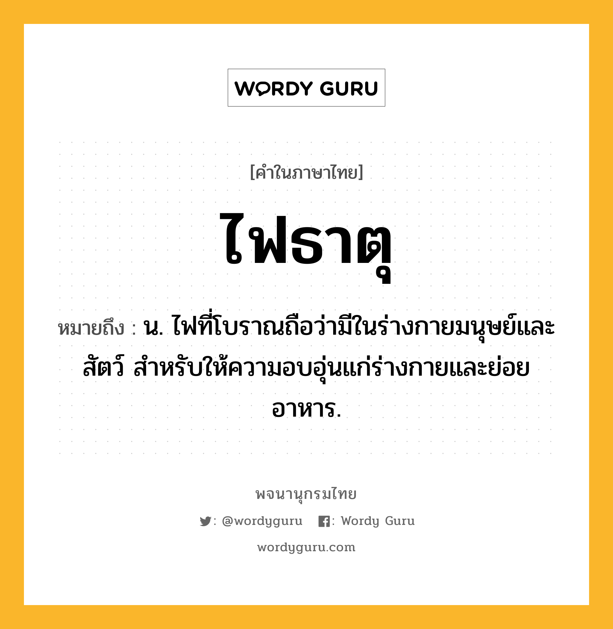 ไฟธาตุ ความหมาย หมายถึงอะไร?, คำในภาษาไทย ไฟธาตุ หมายถึง น. ไฟที่โบราณถือว่ามีในร่างกายมนุษย์และสัตว์ สําหรับให้ความอบอุ่นแก่ร่างกายและย่อยอาหาร.