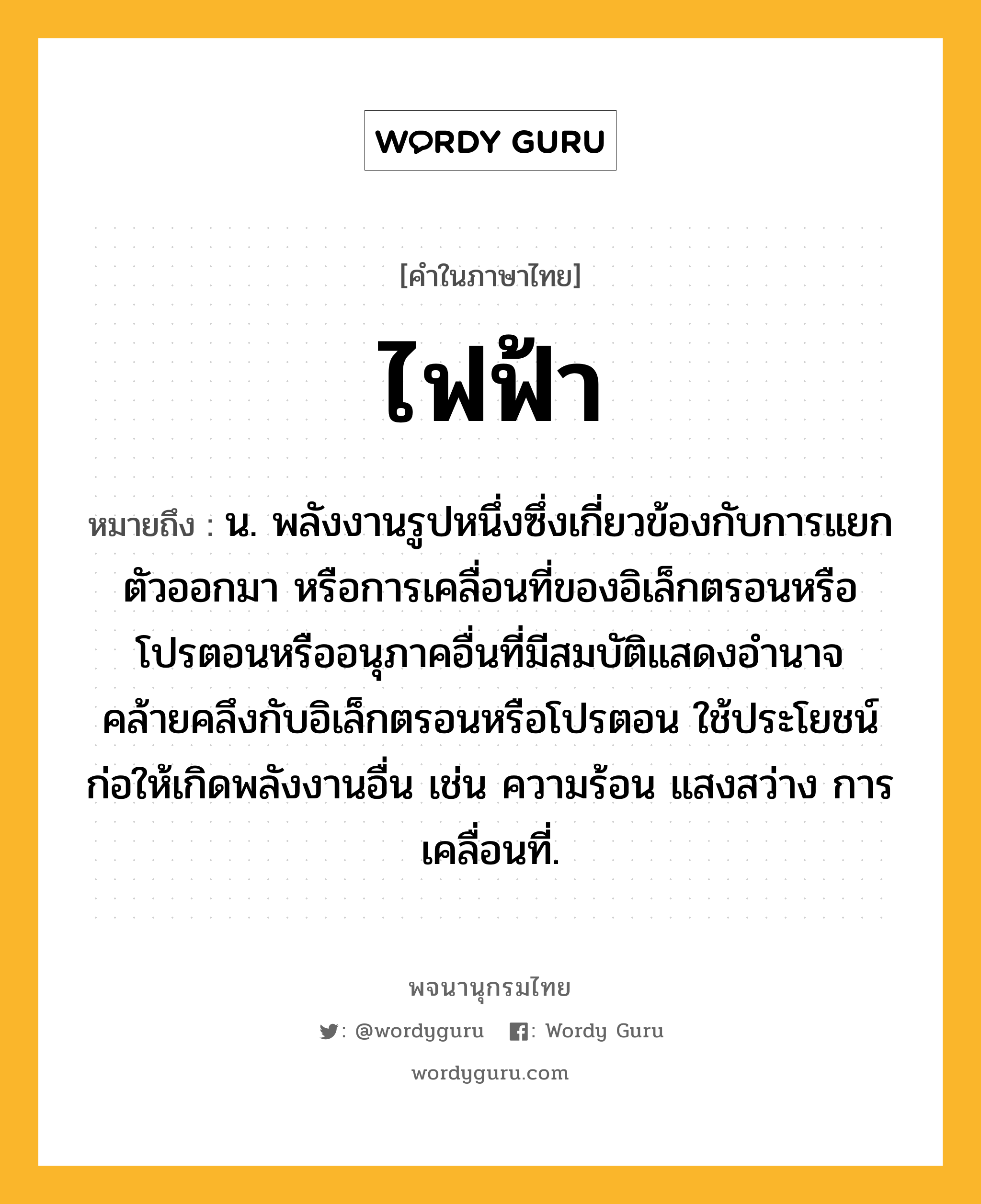 ไฟฟ้า หมายถึงอะไร?, คำในภาษาไทย ไฟฟ้า หมายถึง น. พลังงานรูปหนึ่งซึ่งเกี่ยวข้องกับการแยกตัวออกมา หรือการเคลื่อนที่ของอิเล็กตรอนหรือโปรตอนหรืออนุภาคอื่นที่มีสมบัติแสดงอํานาจคล้ายคลึงกับอิเล็กตรอนหรือโปรตอน ใช้ประโยชน์ก่อให้เกิดพลังงานอื่น เช่น ความร้อน แสงสว่าง การเคลื่อนที่.