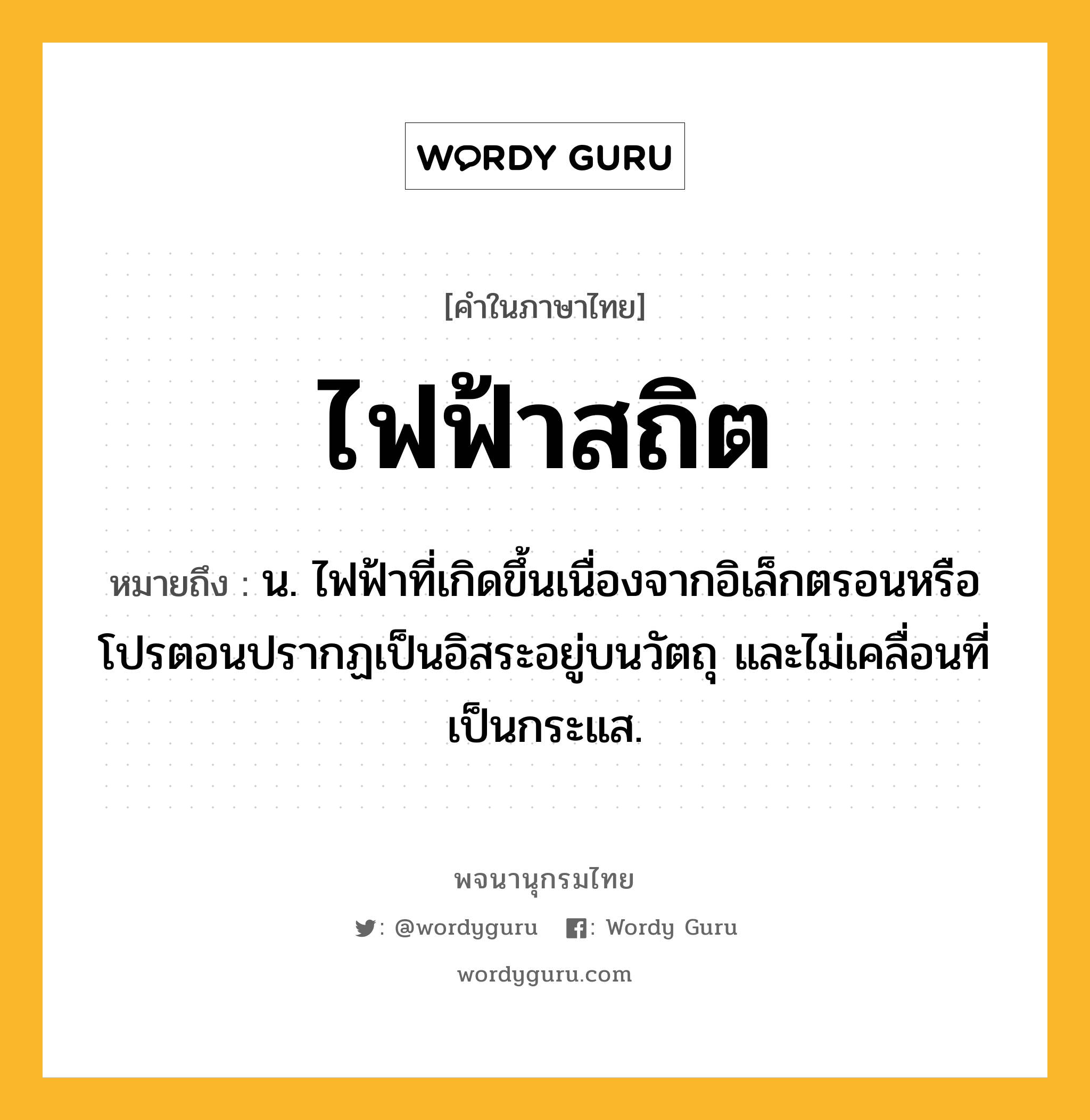 ไฟฟ้าสถิต ความหมาย หมายถึงอะไร?, คำในภาษาไทย ไฟฟ้าสถิต หมายถึง น. ไฟฟ้าที่เกิดขึ้นเนื่องจากอิเล็กตรอนหรือโปรตอนปรากฏเป็นอิสระอยู่บนวัตถุ และไม่เคลื่อนที่เป็นกระแส.