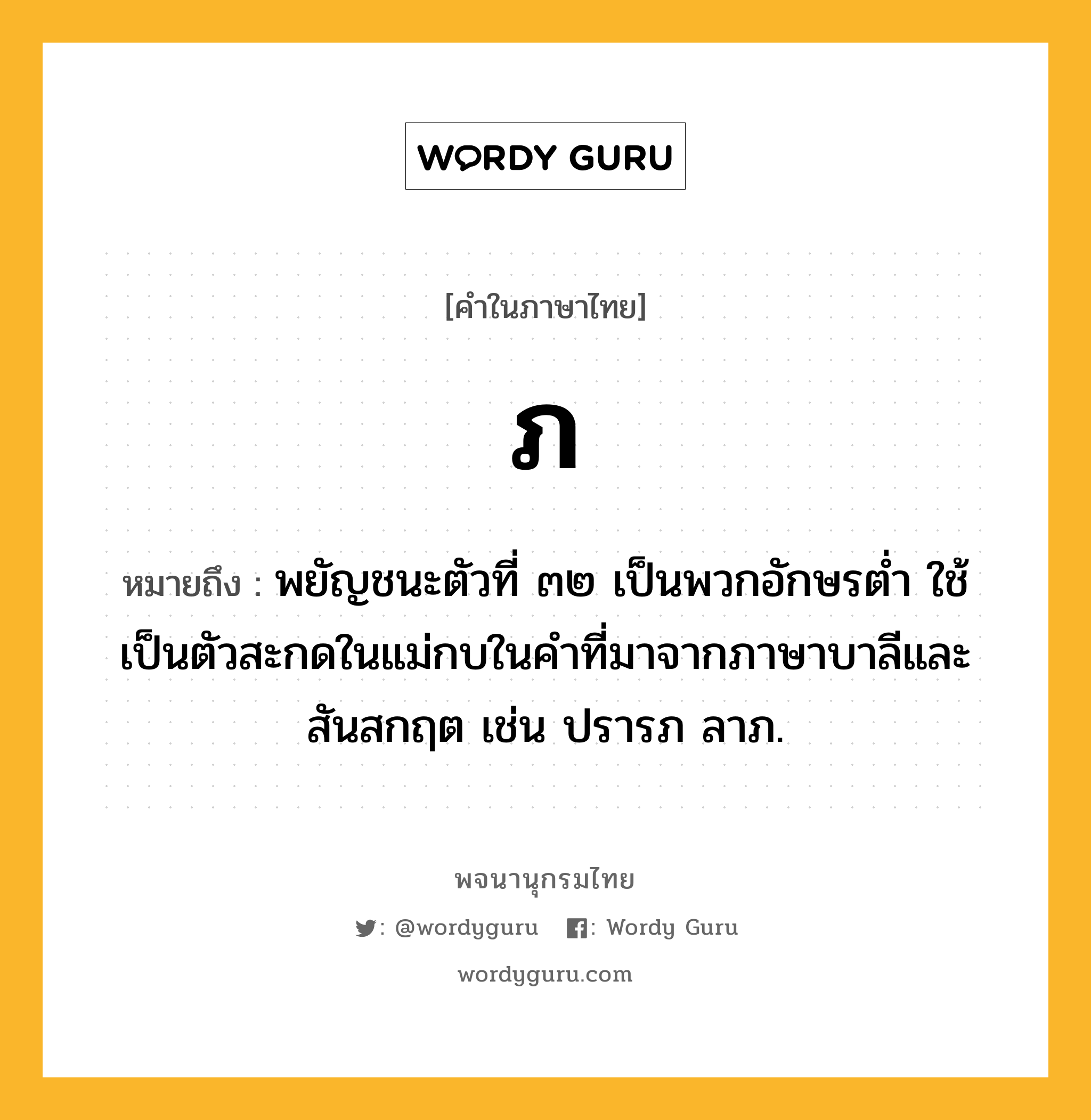 ภ หมายถึงอะไร?, คำในภาษาไทย ภ หมายถึง พยัญชนะตัวที่ ๓๒ เป็นพวกอักษรตํ่า ใช้เป็นตัวสะกดในแม่กบในคําที่มาจากภาษาบาลีและสันสกฤต เช่น ปรารภ ลาภ.