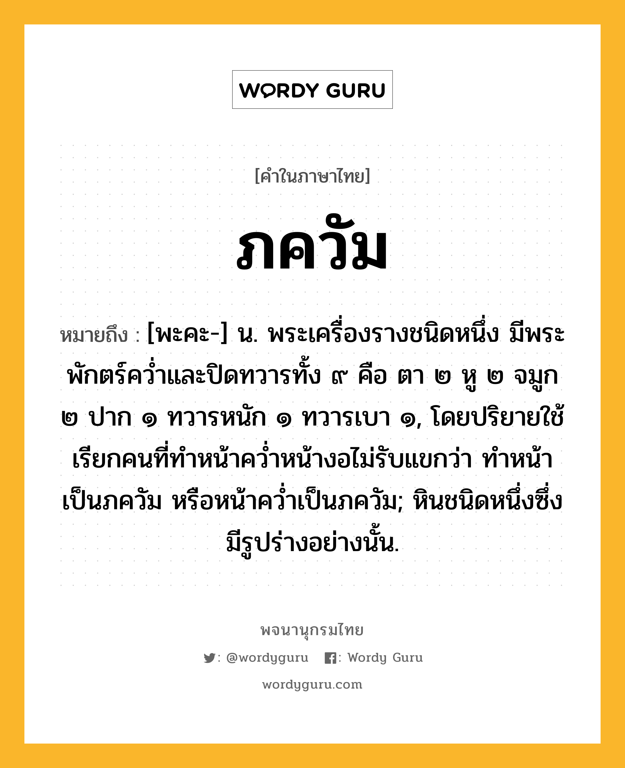 ภควัม หมายถึงอะไร?, คำในภาษาไทย ภควัม หมายถึง [พะคะ-] น. พระเครื่องรางชนิดหนึ่ง มีพระพักตร์ควํ่าและปิดทวารทั้ง ๙ คือ ตา ๒ หู ๒ จมูก ๒ ปาก ๑ ทวารหนัก ๑ ทวารเบา ๑, โดยปริยายใช้เรียกคนที่ทําหน้าควํ่าหน้างอไม่รับแขกว่า ทําหน้าเป็นภควัม หรือหน้าควํ่าเป็นภควัม; หินชนิดหนึ่งซึ่งมีรูปร่างอย่างนั้น.