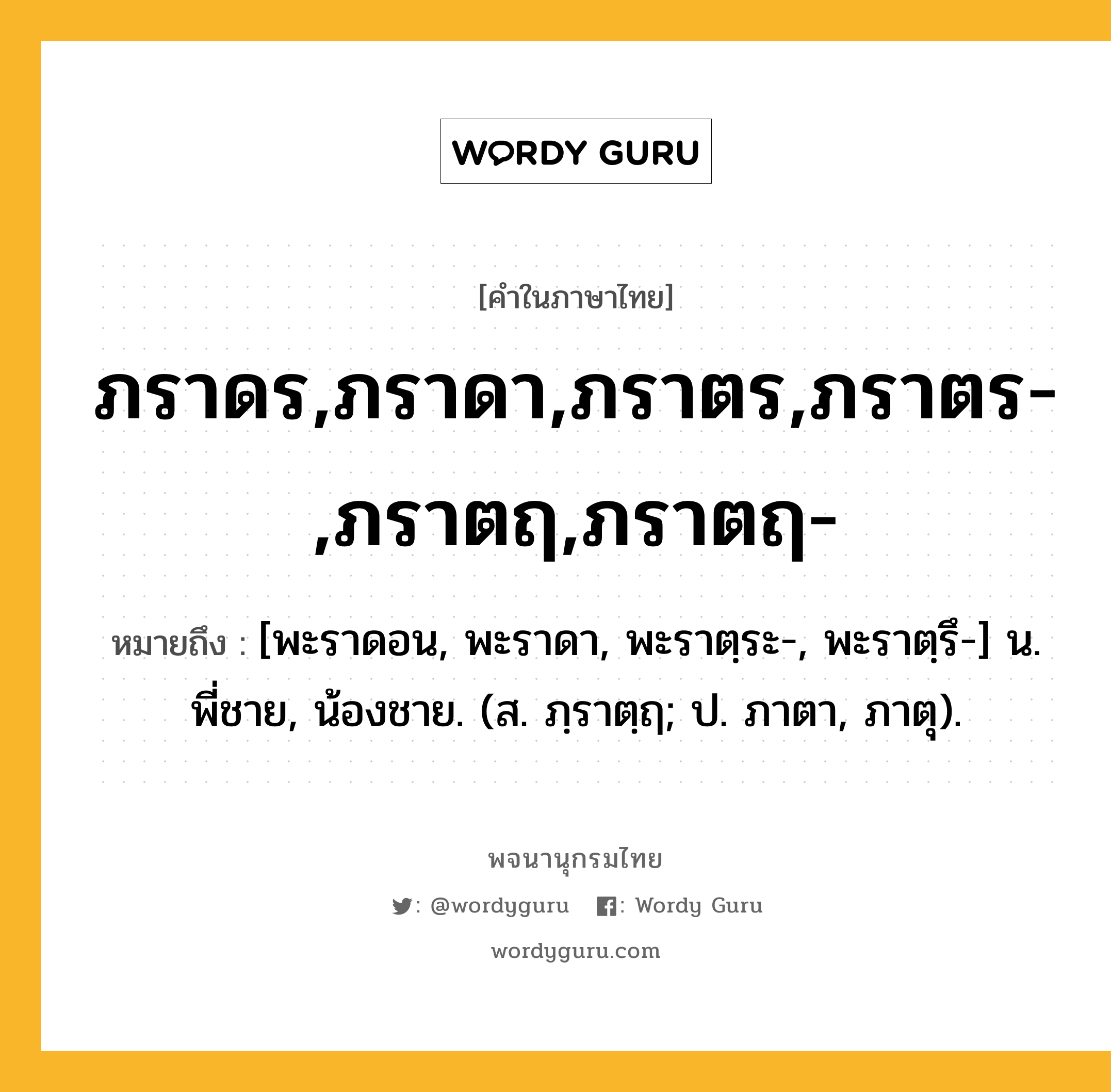 ภราดร,ภราดา,ภราตร,ภราตร-,ภราตฤ,ภราตฤ- หมายถึงอะไร?, คำในภาษาไทย ภราดร,ภราดา,ภราตร,ภราตร-,ภราตฤ,ภราตฤ- หมายถึง [พะราดอน, พะราดา, พะราตฺระ-, พะราตฺรึ-] น. พี่ชาย, น้องชาย. (ส. ภฺราตฺฤ; ป. ภาตา, ภาตุ).