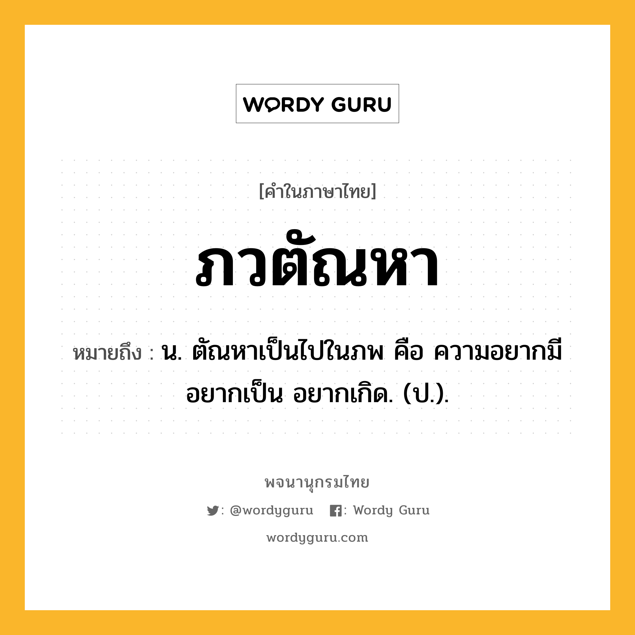 ภวตัณหา หมายถึงอะไร?, คำในภาษาไทย ภวตัณหา หมายถึง น. ตัณหาเป็นไปในภพ คือ ความอยากมี อยากเป็น อยากเกิด. (ป.).