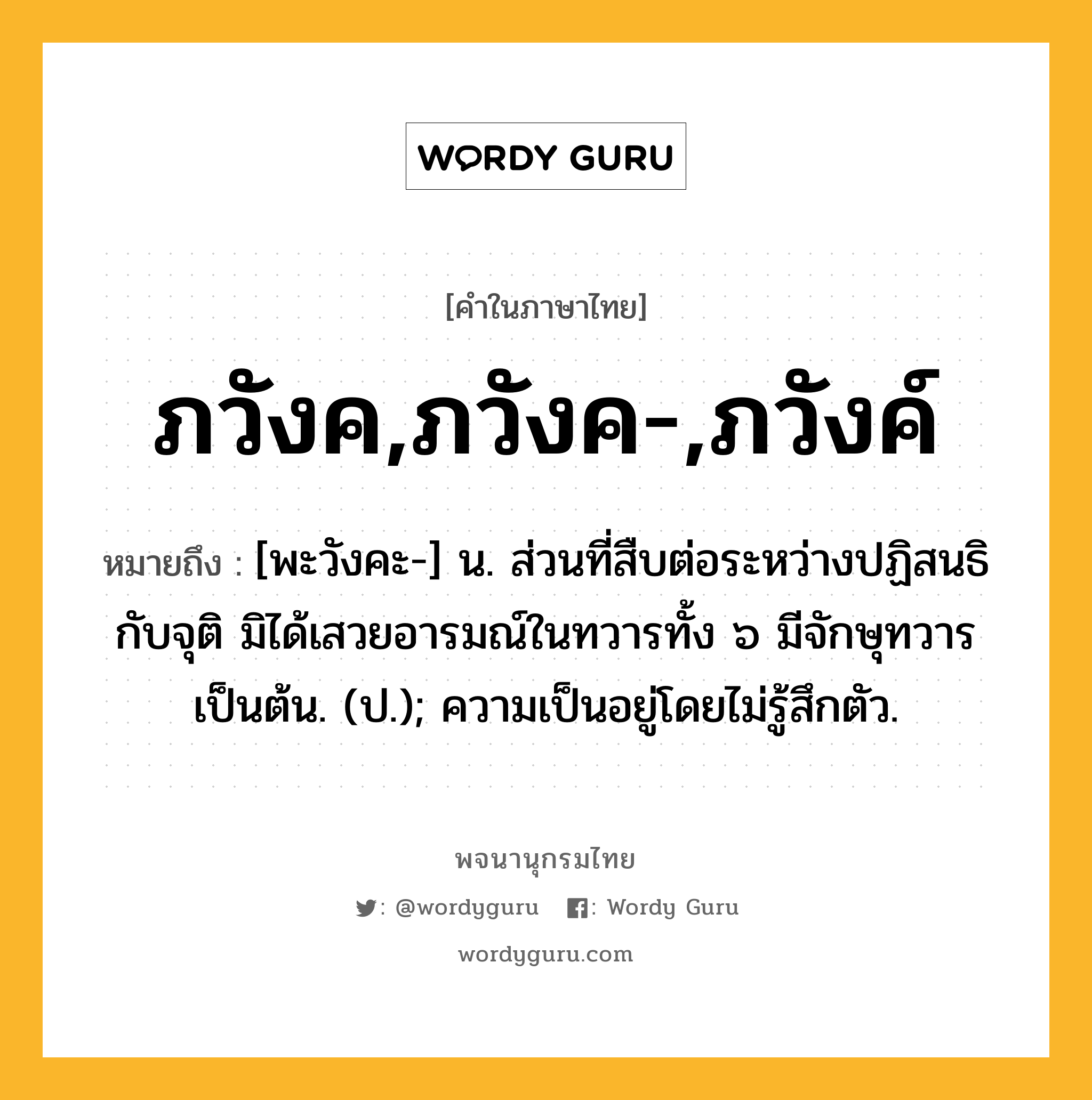 ภวังค,ภวังค-,ภวังค์ หมายถึงอะไร?, คำในภาษาไทย ภวังค,ภวังค-,ภวังค์ หมายถึง [พะวังคะ-] น. ส่วนที่สืบต่อระหว่างปฏิสนธิกับจุติ มิได้เสวยอารมณ์ในทวารทั้ง ๖ มีจักษุทวารเป็นต้น. (ป.); ความเป็นอยู่โดยไม่รู้สึกตัว.