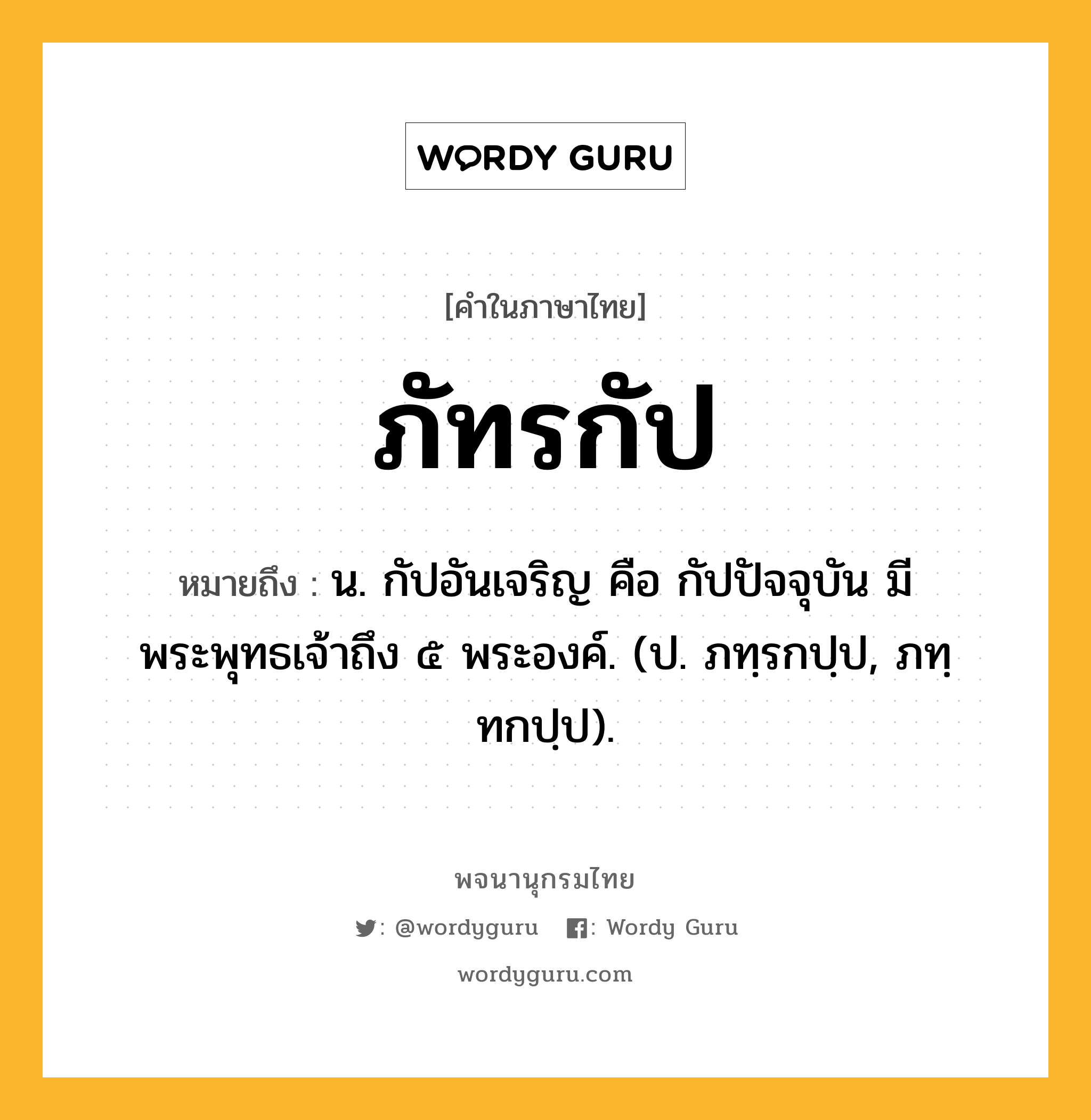 ภัทรกัป ความหมาย หมายถึงอะไร?, คำในภาษาไทย ภัทรกัป หมายถึง น. กัปอันเจริญ คือ กัปปัจจุบัน มีพระพุทธเจ้าถึง ๕ พระองค์. (ป. ภทฺรกปฺป, ภทฺทกปฺป).