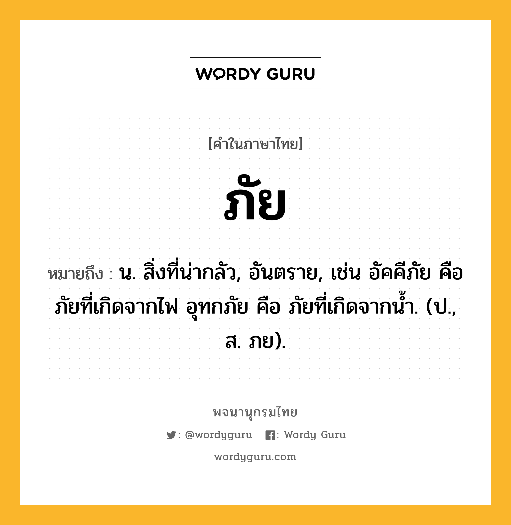 ภัย หมายถึงอะไร?, คำในภาษาไทย ภัย หมายถึง น. สิ่งที่น่ากลัว, อันตราย, เช่น อัคคีภัย คือ ภัยที่เกิดจากไฟ อุทกภัย คือ ภัยที่เกิดจากน้ำ. (ป., ส. ภย).