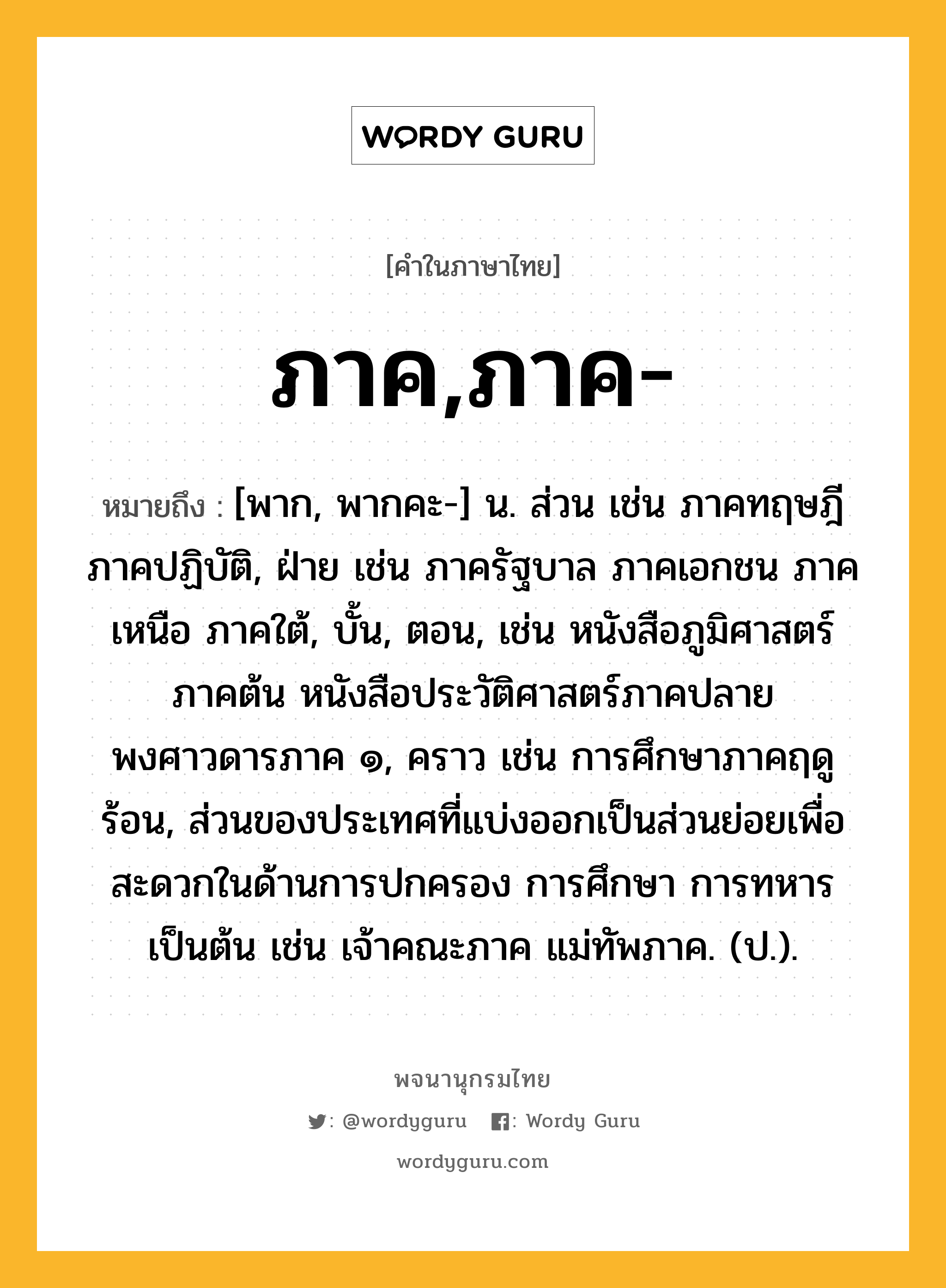 ภาค,ภาค- หมายถึงอะไร?, คำในภาษาไทย ภาค,ภาค- หมายถึง [พาก, พากคะ-] น. ส่วน เช่น ภาคทฤษฎี ภาคปฏิบัติ, ฝ่าย เช่น ภาครัฐบาล ภาคเอกชน ภาคเหนือ ภาคใต้, บั้น, ตอน, เช่น หนังสือภูมิศาสตร์ ภาคต้น หนังสือประวัติศาสตร์ภาคปลาย พงศาวดารภาค ๑, คราว เช่น การศึกษาภาคฤดูร้อน, ส่วนของประเทศที่แบ่งออกเป็นส่วนย่อยเพื่อสะดวกในด้านการปกครอง การศึกษา การทหาร เป็นต้น เช่น เจ้าคณะภาค แม่ทัพภาค. (ป.).