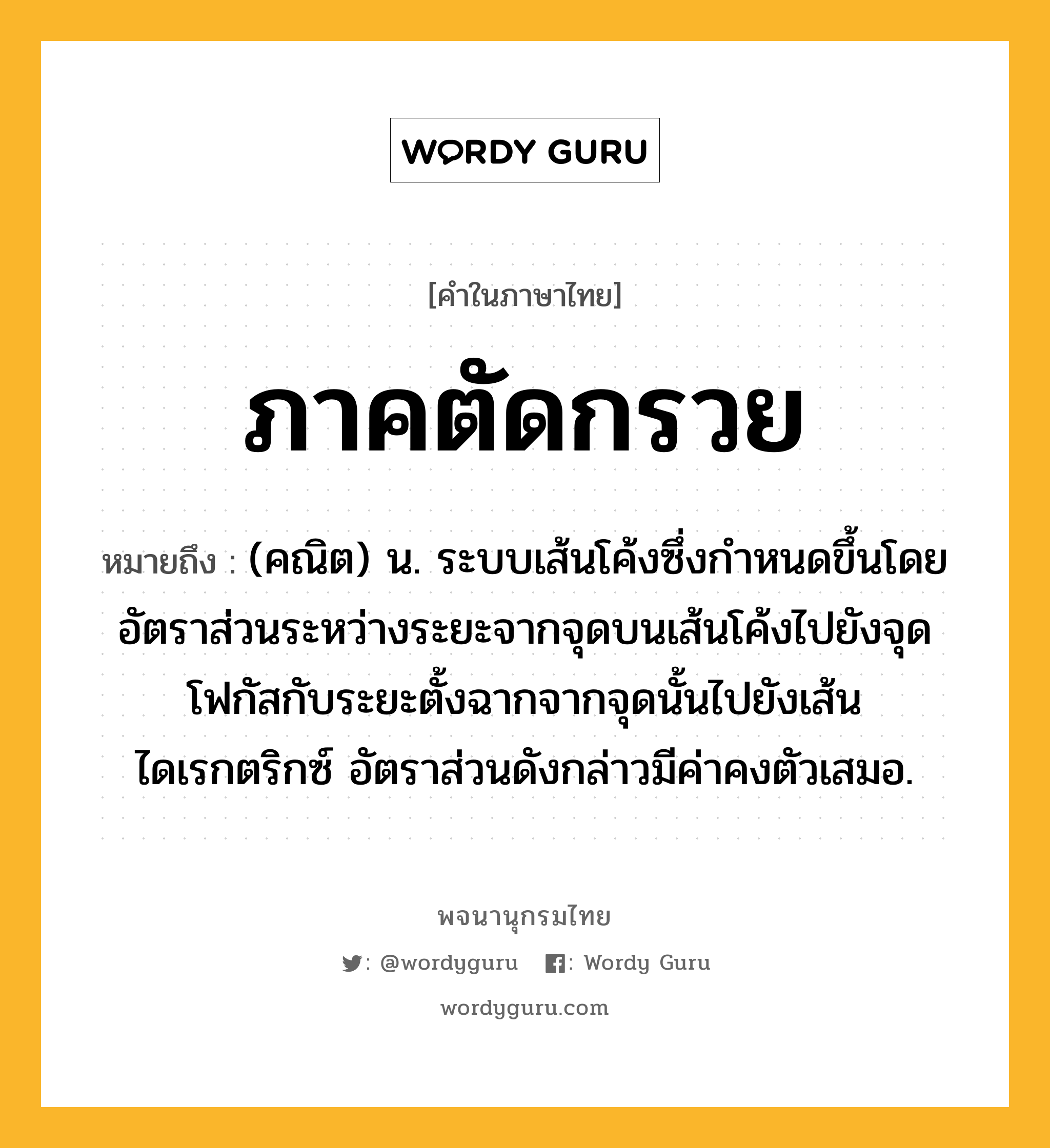 ภาคตัดกรวย หมายถึงอะไร?, คำในภาษาไทย ภาคตัดกรวย หมายถึง (คณิต) น. ระบบเส้นโค้งซึ่งกําหนดขึ้นโดยอัตราส่วนระหว่างระยะจากจุดบนเส้นโค้งไปยังจุดโฟกัสกับระยะตั้งฉากจากจุดนั้นไปยังเส้นไดเรกตริกซ์ อัตราส่วนดังกล่าวมีค่าคงตัวเสมอ.