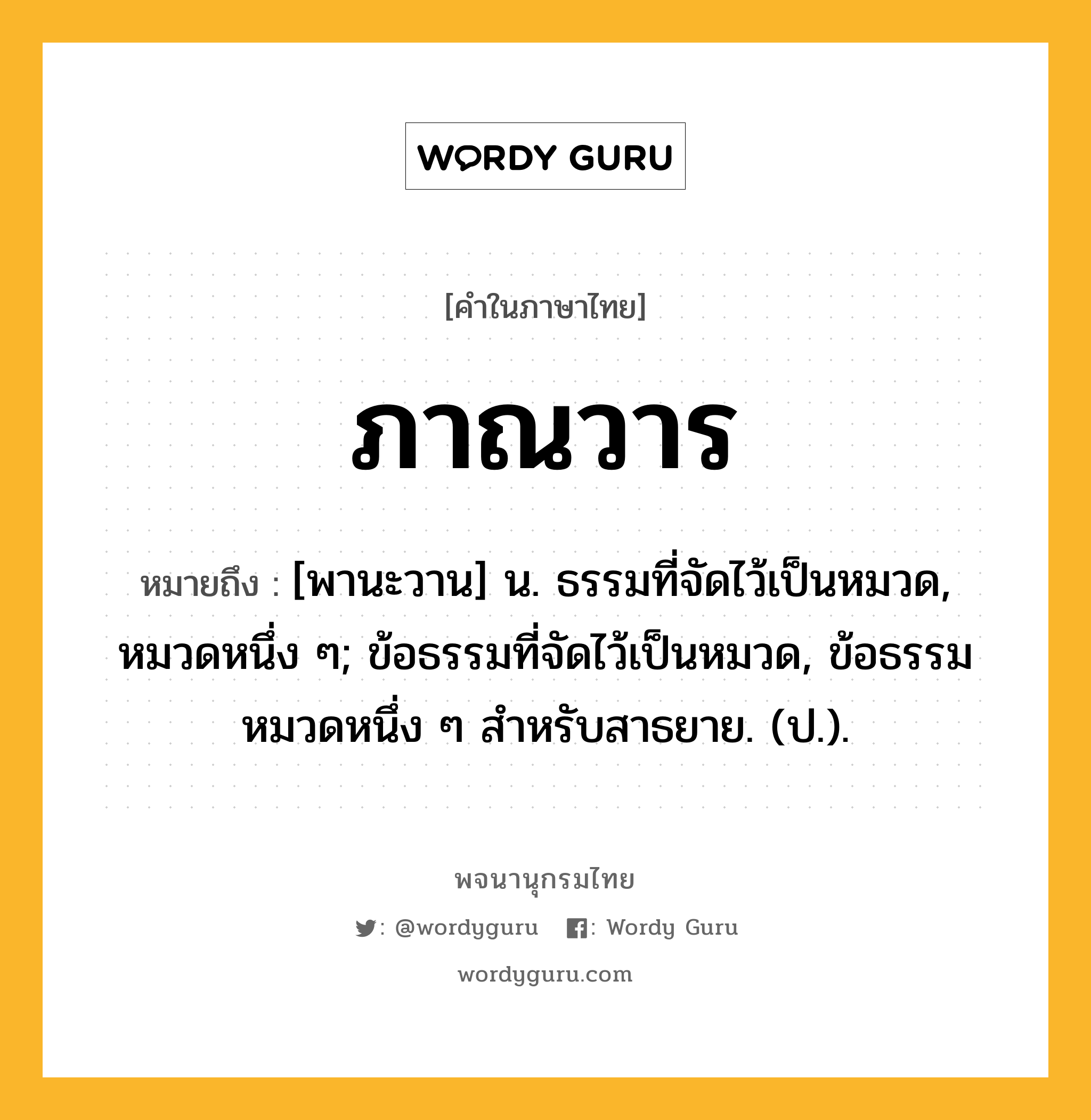 ภาณวาร ความหมาย หมายถึงอะไร?, คำในภาษาไทย ภาณวาร หมายถึง [พานะวาน] น. ธรรมที่จัดไว้เป็นหมวด, หมวดหนึ่ง ๆ; ข้อธรรมที่จัดไว้เป็นหมวด, ข้อธรรมหมวดหนึ่ง ๆ สําหรับสาธยาย. (ป.).