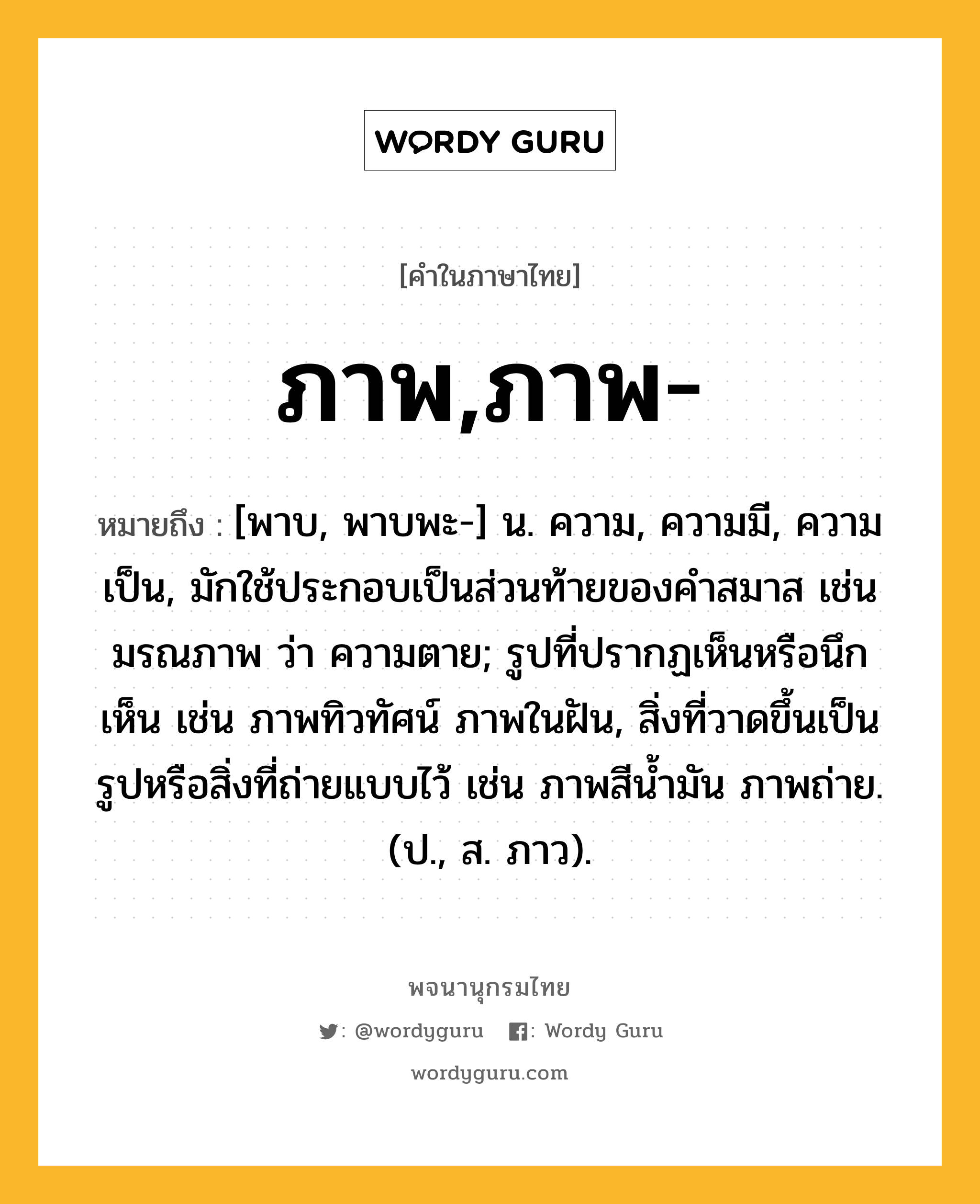 ภาพ,ภาพ- หมายถึงอะไร?, คำในภาษาไทย ภาพ,ภาพ- หมายถึง [พาบ, พาบพะ-] น. ความ, ความมี, ความเป็น, มักใช้ประกอบเป็นส่วนท้ายของคำสมาส เช่น มรณภาพ ว่า ความตาย; รูปที่ปรากฏเห็นหรือนึกเห็น เช่น ภาพทิวทัศน์ ภาพในฝัน, สิ่งที่วาดขึ้นเป็นรูปหรือสิ่งที่ถ่ายแบบไว้ เช่น ภาพสีน้ำมัน ภาพถ่าย. (ป., ส. ภาว).