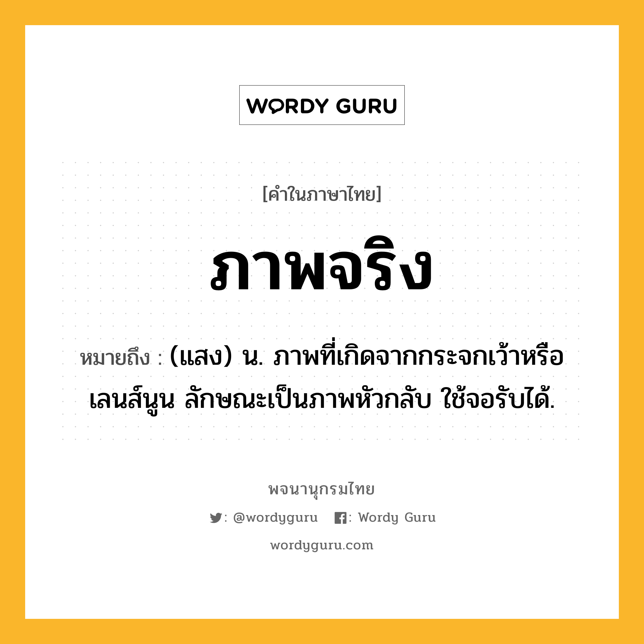 ภาพจริง ความหมาย หมายถึงอะไร?, คำในภาษาไทย ภาพจริง หมายถึง (แสง) น. ภาพที่เกิดจากกระจกเว้าหรือเลนส์นูน ลักษณะเป็นภาพหัวกลับ ใช้จอรับได้.