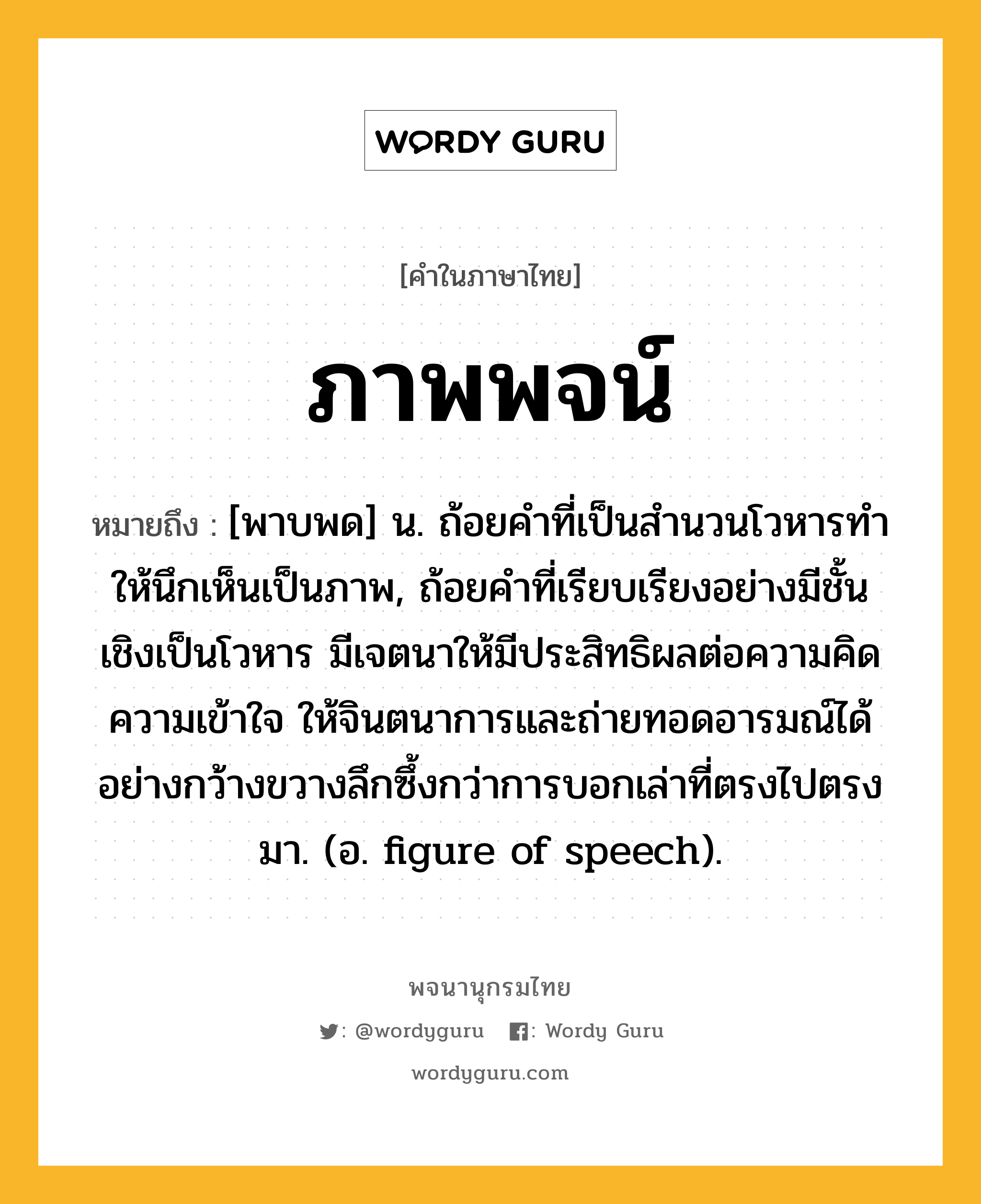 ภาพพจน์ หมายถึงอะไร?, คำในภาษาไทย ภาพพจน์ หมายถึง [พาบพด] น. ถ้อยคำที่เป็นสํานวนโวหารทําให้นึกเห็นเป็นภาพ, ถ้อยคำที่เรียบเรียงอย่างมีชั้นเชิงเป็นโวหาร มีเจตนาให้มีประสิทธิผลต่อความคิด ความเข้าใจ ให้จินตนาการและถ่ายทอดอารมณ์ได้อย่างกว้างขวางลึกซึ้งกว่าการบอกเล่าที่ตรงไปตรงมา. (อ. figure of speech).