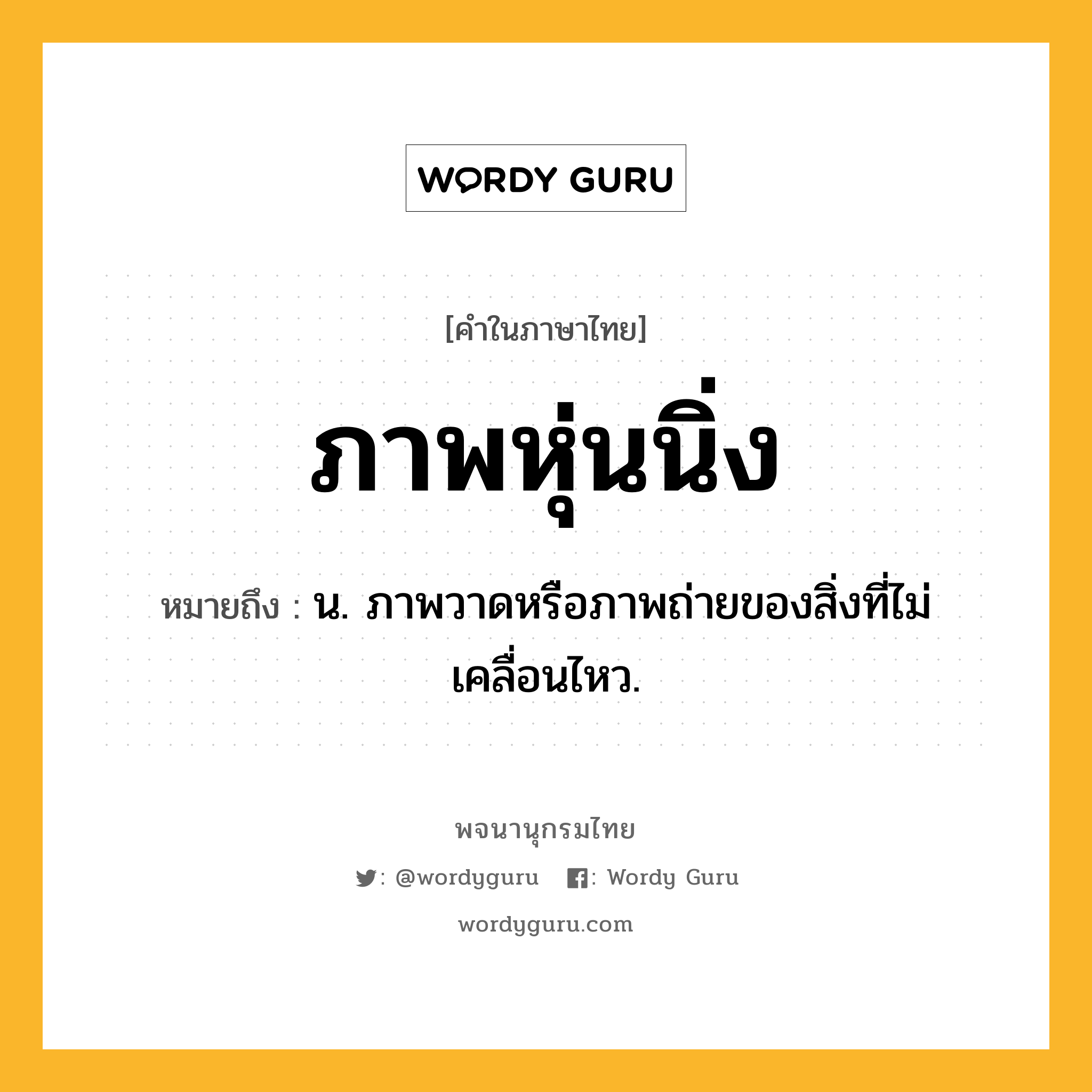 ภาพหุ่นนิ่ง ความหมาย หมายถึงอะไร?, คำในภาษาไทย ภาพหุ่นนิ่ง หมายถึง น. ภาพวาดหรือภาพถ่ายของสิ่งที่ไม่เคลื่อนไหว.