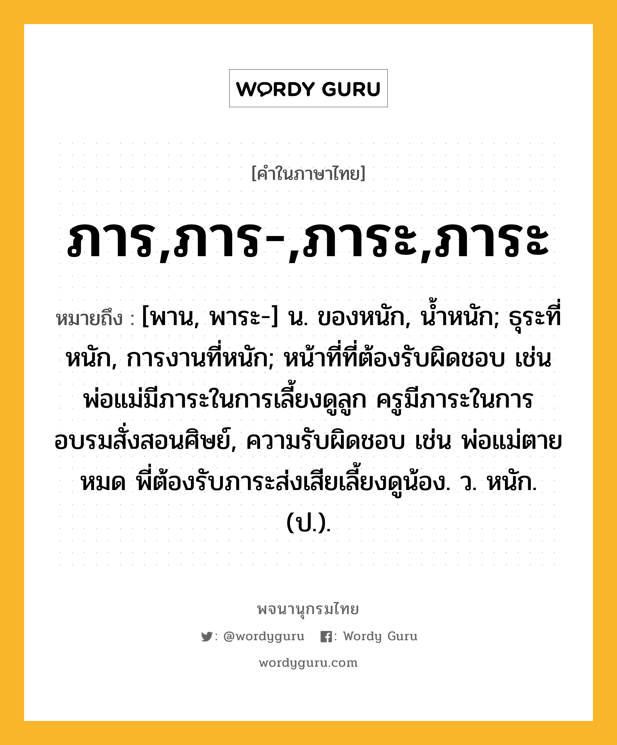 ภาร,ภาร-,ภาระ,ภาระ หมายถึงอะไร?, คำในภาษาไทย ภาร,ภาร-,ภาระ,ภาระ หมายถึง [พาน, พาระ-] น. ของหนัก, นํ้าหนัก; ธุระที่หนัก, การงานที่หนัก; หน้าที่ที่ต้องรับผิดชอบ เช่น พ่อแม่มีภาระในการเลี้ยงดูลูก ครูมีภาระในการอบรมสั่งสอนศิษย์, ความรับผิดชอบ เช่น พ่อแม่ตายหมด พี่ต้องรับภาระส่งเสียเลี้ยงดูน้อง. ว. หนัก. (ป.).