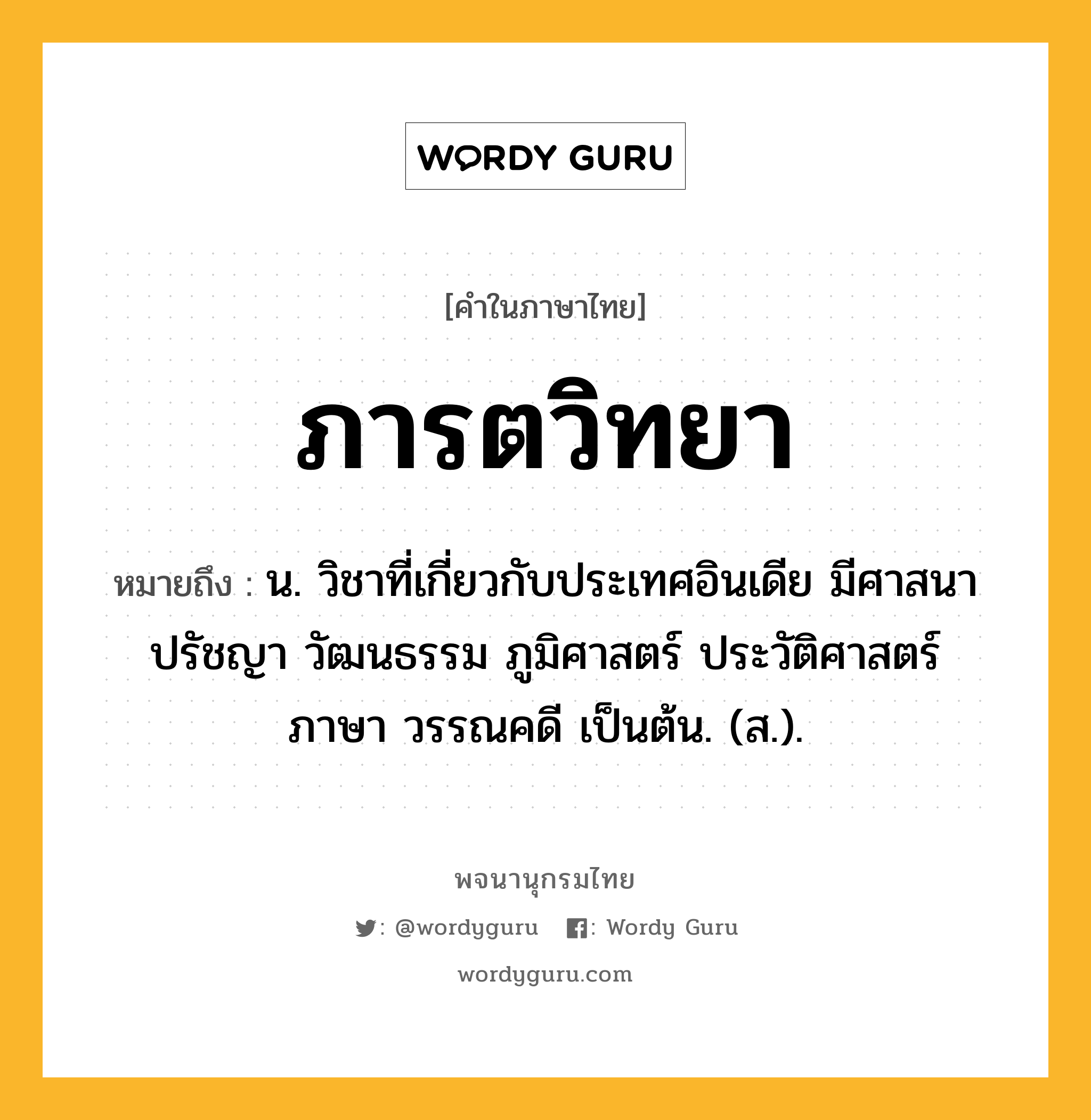 ภารตวิทยา หมายถึงอะไร?, คำในภาษาไทย ภารตวิทยา หมายถึง น. วิชาที่เกี่ยวกับประเทศอินเดีย มีศาสนา ปรัชญา วัฒนธรรม ภูมิศาสตร์ ประวัติศาสตร์ ภาษา วรรณคดี เป็นต้น. (ส.).