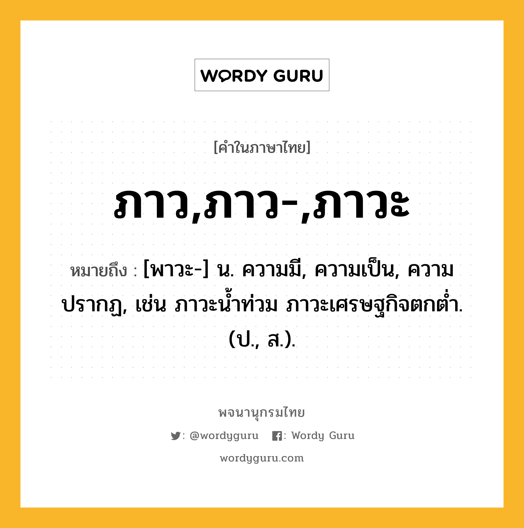 ภาว,ภาว-,ภาวะ หมายถึงอะไร?, คำในภาษาไทย ภาว,ภาว-,ภาวะ หมายถึง [พาวะ-] น. ความมี, ความเป็น, ความปรากฏ, เช่น ภาวะน้ำท่วม ภาวะเศรษฐกิจตกต่ำ. (ป., ส.).