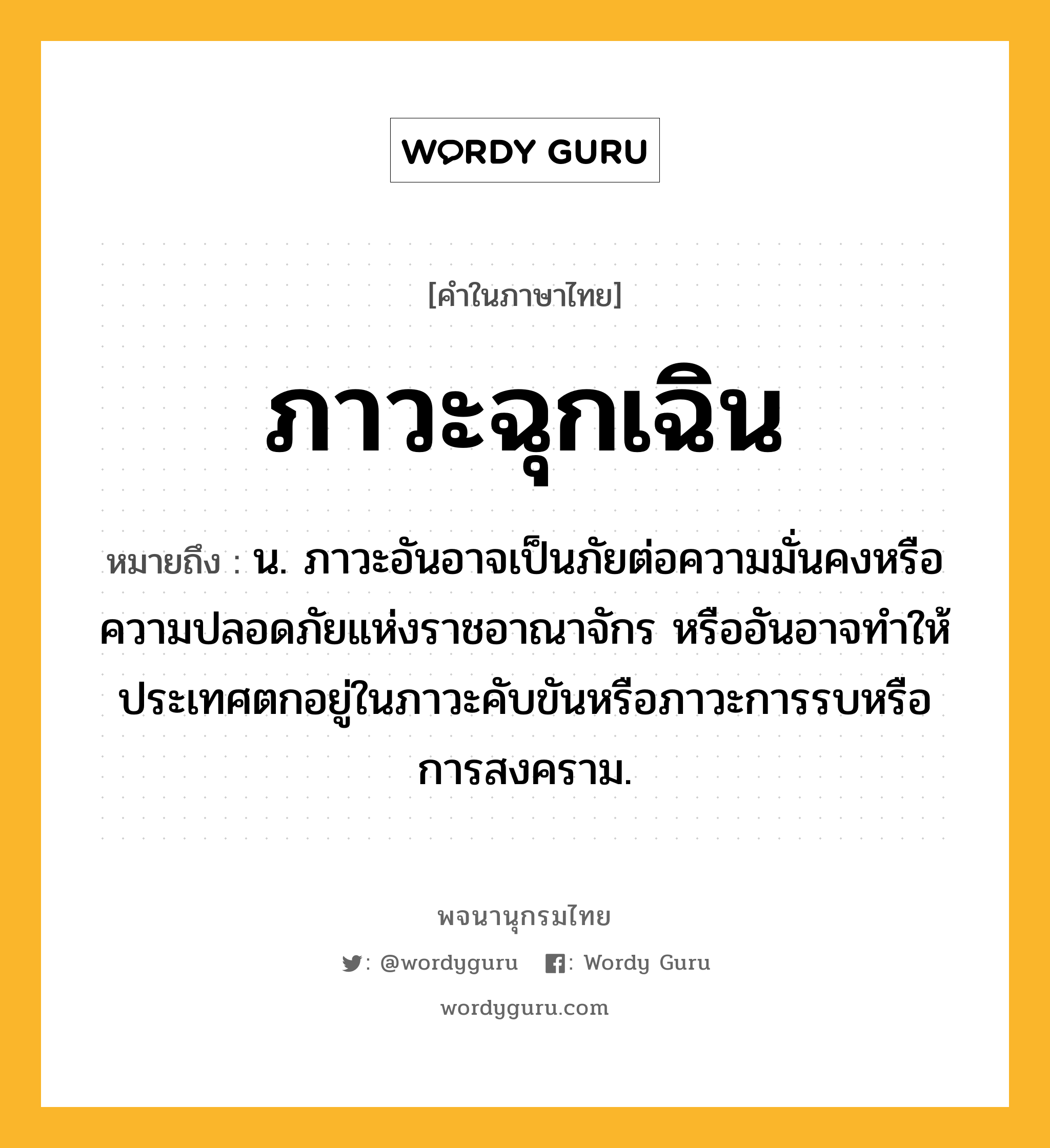 ภาวะฉุกเฉิน หมายถึงอะไร?, คำในภาษาไทย ภาวะฉุกเฉิน หมายถึง น. ภาวะอันอาจเป็นภัยต่อความมั่นคงหรือความปลอดภัยแห่งราชอาณาจักร หรืออันอาจทําให้ประเทศตกอยู่ในภาวะคับขันหรือภาวะการรบหรือการสงคราม.