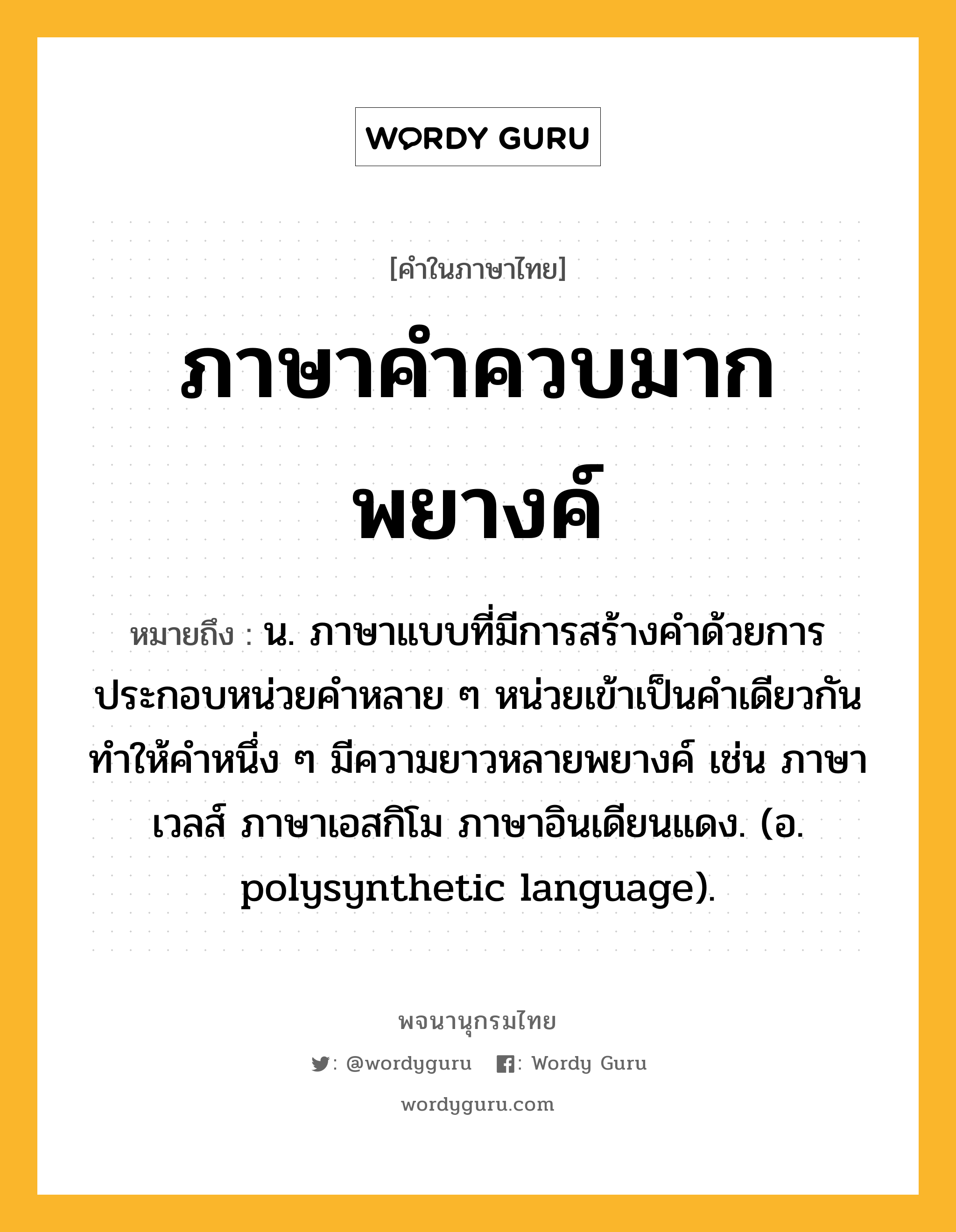 ภาษาคำควบมากพยางค์ ความหมาย หมายถึงอะไร?, คำในภาษาไทย ภาษาคำควบมากพยางค์ หมายถึง น. ภาษาแบบที่มีการสร้างคำด้วยการประกอบหน่วยคำหลาย ๆ หน่วยเข้าเป็นคำเดียวกัน ทำให้คำหนึ่ง ๆ มีความยาวหลายพยางค์ เช่น ภาษาเวลส์ ภาษาเอสกิโม ภาษาอินเดียนแดง. (อ. polysynthetic language).