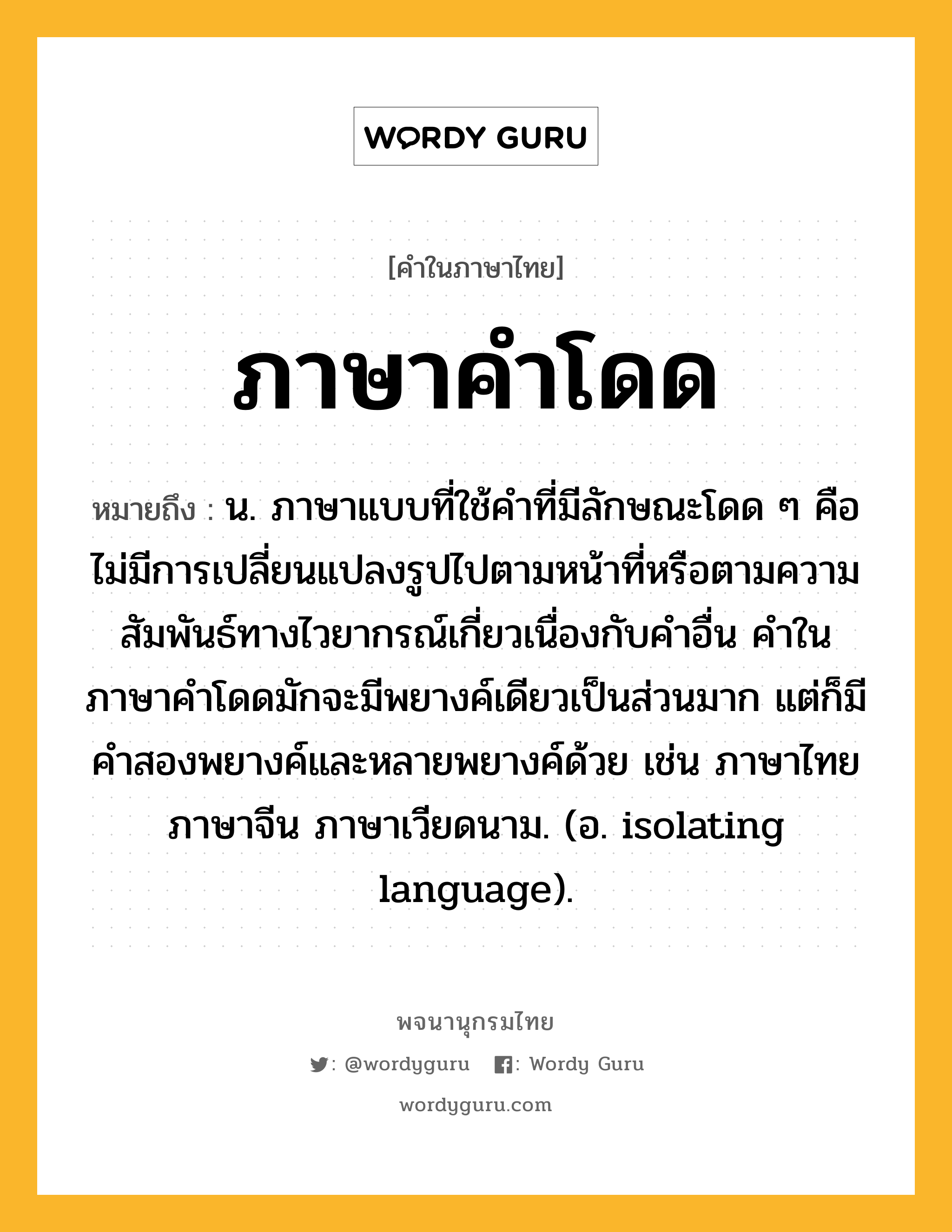 ภาษาคำโดด หมายถึงอะไร?, คำในภาษาไทย ภาษาคำโดด หมายถึง น. ภาษาแบบที่ใช้คำที่มีลักษณะโดด ๆ คือ ไม่มีการเปลี่ยนแปลงรูปไปตามหน้าที่หรือตามความสัมพันธ์ทางไวยากรณ์เกี่ยวเนื่องกับคำอื่น คำในภาษาคำโดดมักจะมีพยางค์เดียวเป็นส่วนมาก แต่ก็มีคำสองพยางค์และหลายพยางค์ด้วย เช่น ภาษาไทย ภาษาจีน ภาษาเวียดนาม. (อ. isolating language).