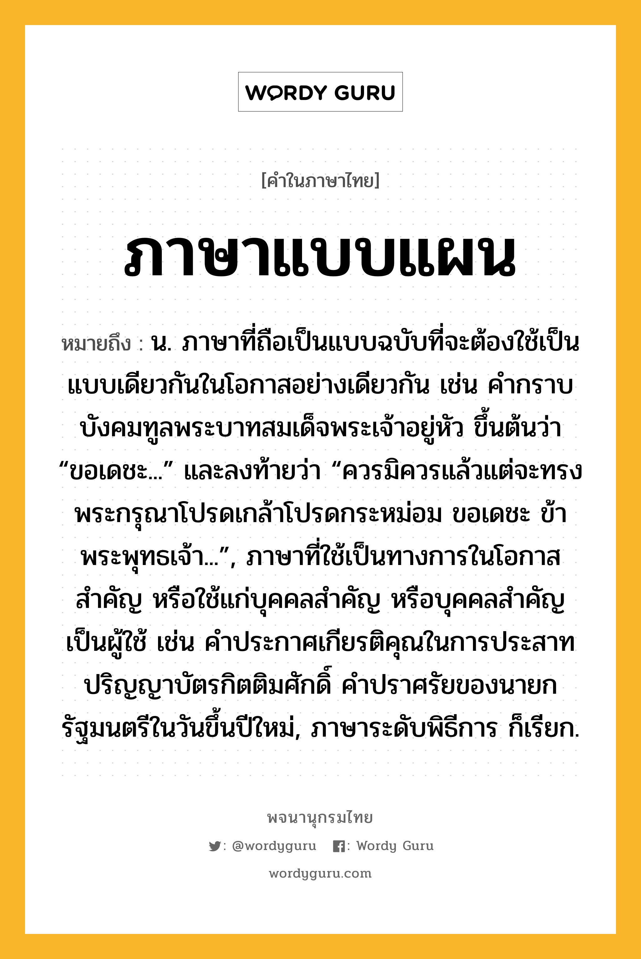 ภาษาแบบแผน ความหมาย หมายถึงอะไร?, คำในภาษาไทย ภาษาแบบแผน หมายถึง น. ภาษาที่ถือเป็นแบบฉบับที่จะต้องใช้เป็นแบบเดียวกันในโอกาสอย่างเดียวกัน เช่น คำกราบบังคมทูลพระบาทสมเด็จพระเจ้าอยู่หัว ขึ้นต้นว่า “ขอเดชะ...” และลงท้ายว่า “ควรมิควรแล้วแต่จะทรงพระกรุณาโปรดเกล้าโปรดกระหม่อม ขอเดชะ ข้าพระพุทธเจ้า...”, ภาษาที่ใช้เป็นทางการในโอกาสสำคัญ หรือใช้แก่บุคคลสำคัญ หรือบุคคลสำคัญเป็นผู้ใช้ เช่น คำประกาศเกียรติคุณในการประสาทปริญญาบัตรกิตติมศักดิ์ คำปราศรัยของนายกรัฐมนตรีในวันขึ้นปีใหม่, ภาษาระดับพิธีการ ก็เรียก.