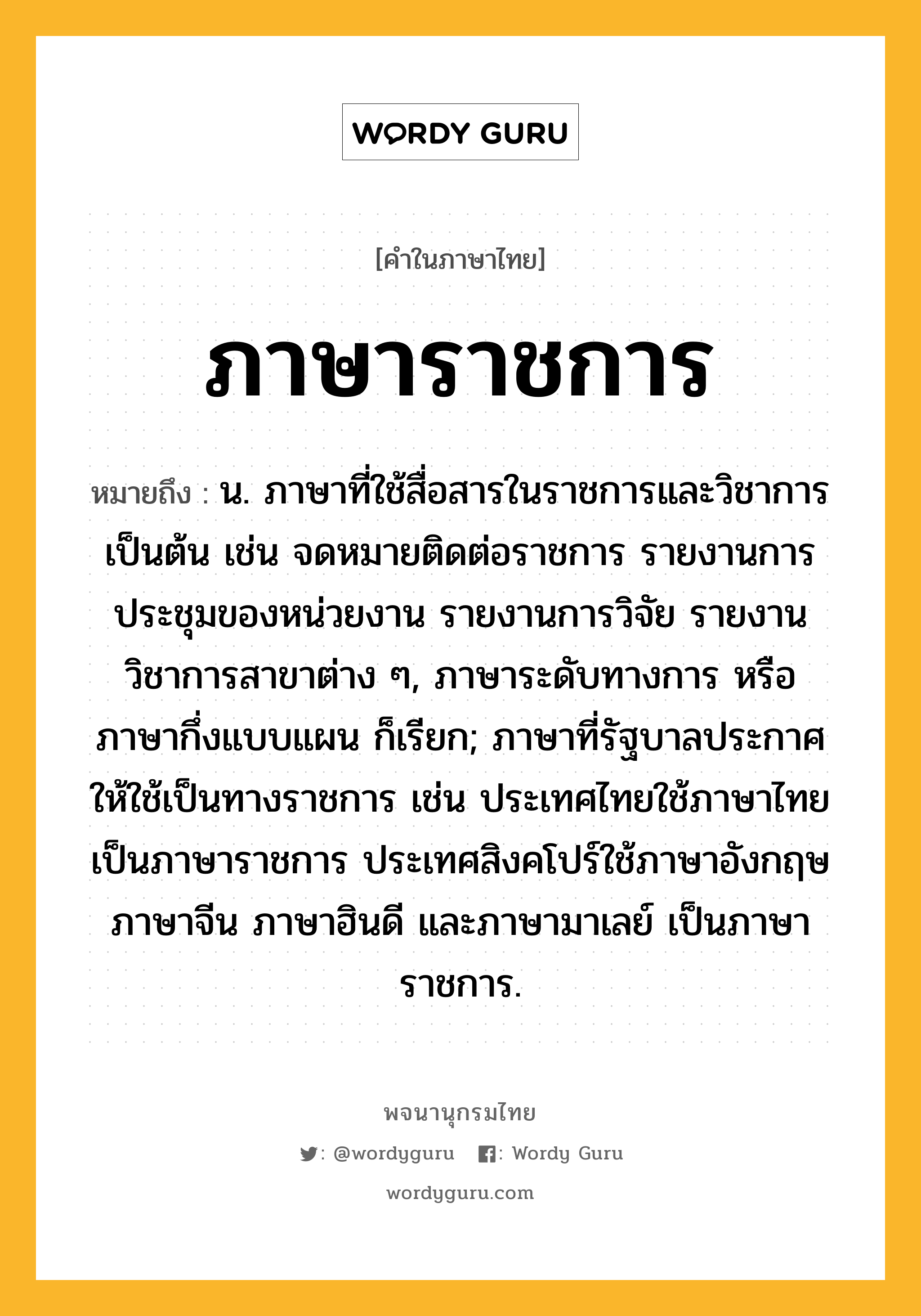 ภาษาราชการ ความหมาย หมายถึงอะไร?, คำในภาษาไทย ภาษาราชการ หมายถึง น. ภาษาที่ใช้สื่อสารในราชการและวิชาการเป็นต้น เช่น จดหมายติดต่อราชการ รายงานการประชุมของหน่วยงาน รายงานการวิจัย รายงานวิชาการสาขาต่าง ๆ, ภาษาระดับทางการ หรือ ภาษากึ่งแบบแผน ก็เรียก; ภาษาที่รัฐบาลประกาศให้ใช้เป็นทางราชการ เช่น ประเทศไทยใช้ภาษาไทยเป็นภาษาราชการ ประเทศสิงคโปร์ใช้ภาษาอังกฤษ ภาษาจีน ภาษาฮินดี และภาษามาเลย์ เป็นภาษาราชการ.