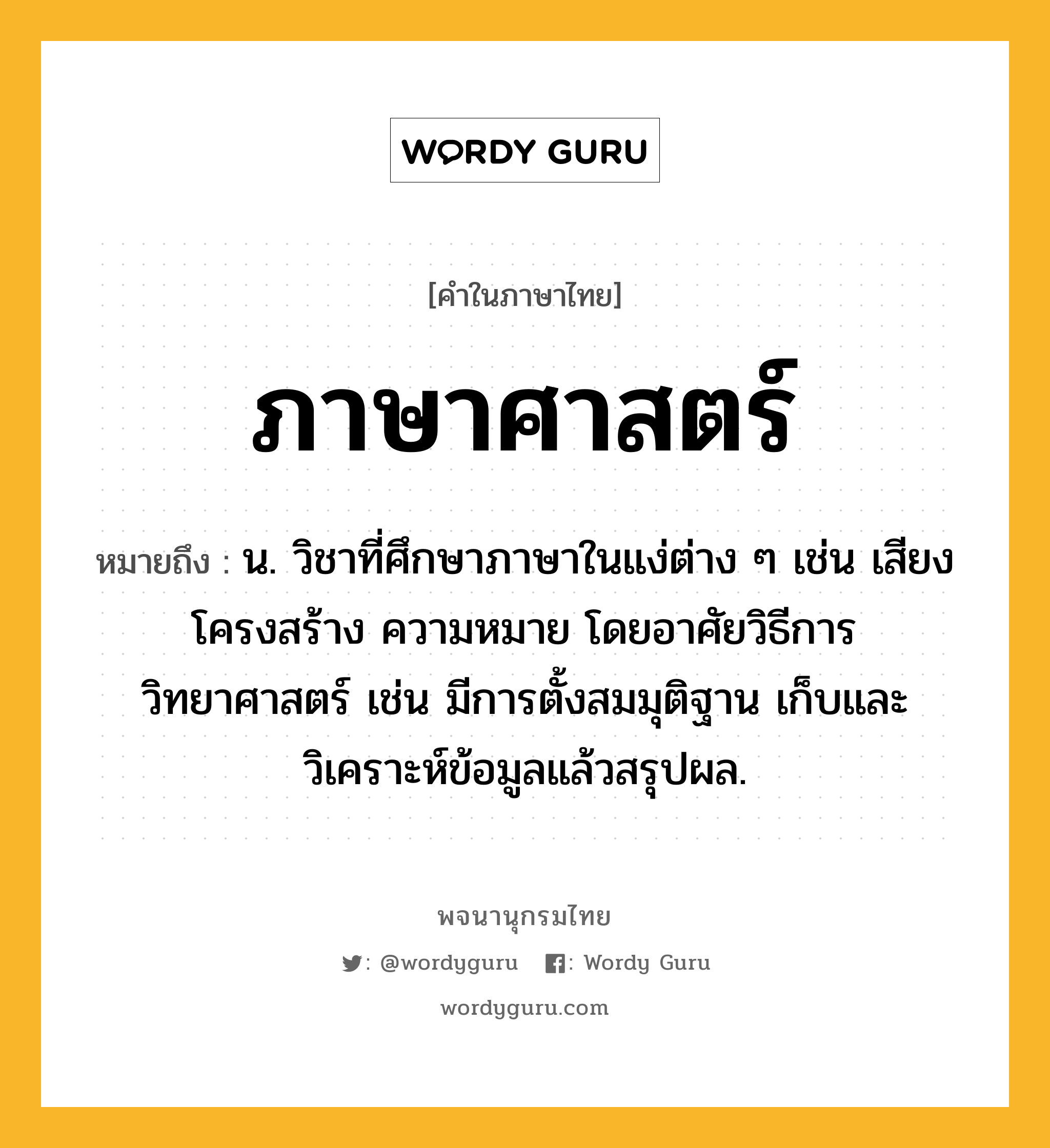 ภาษาศาสตร์ ความหมาย หมายถึงอะไร?, คำในภาษาไทย ภาษาศาสตร์ หมายถึง น. วิชาที่ศึกษาภาษาในแง่ต่าง ๆ เช่น เสียง โครงสร้าง ความหมาย โดยอาศัยวิธีการวิทยาศาสตร์ เช่น มีการตั้งสมมุติฐาน เก็บและวิเคราะห์ข้อมูลแล้วสรุปผล.