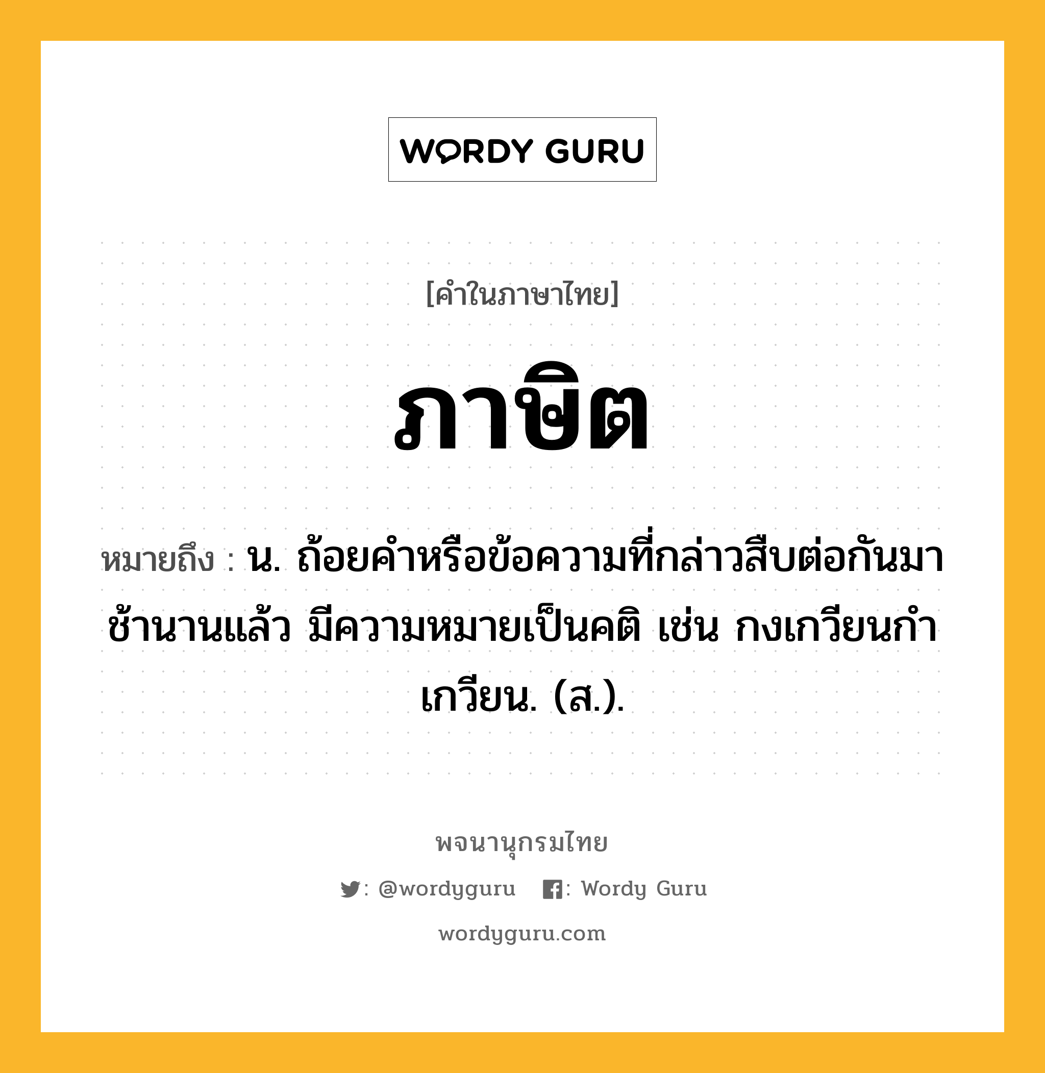 ภาษิต หมายถึงอะไร?, คำในภาษาไทย ภาษิต หมายถึง น. ถ้อยคําหรือข้อความที่กล่าวสืบต่อกันมาช้านานแล้ว มีความหมายเป็นคติ เช่น กงเกวียนกําเกวียน. (ส.).