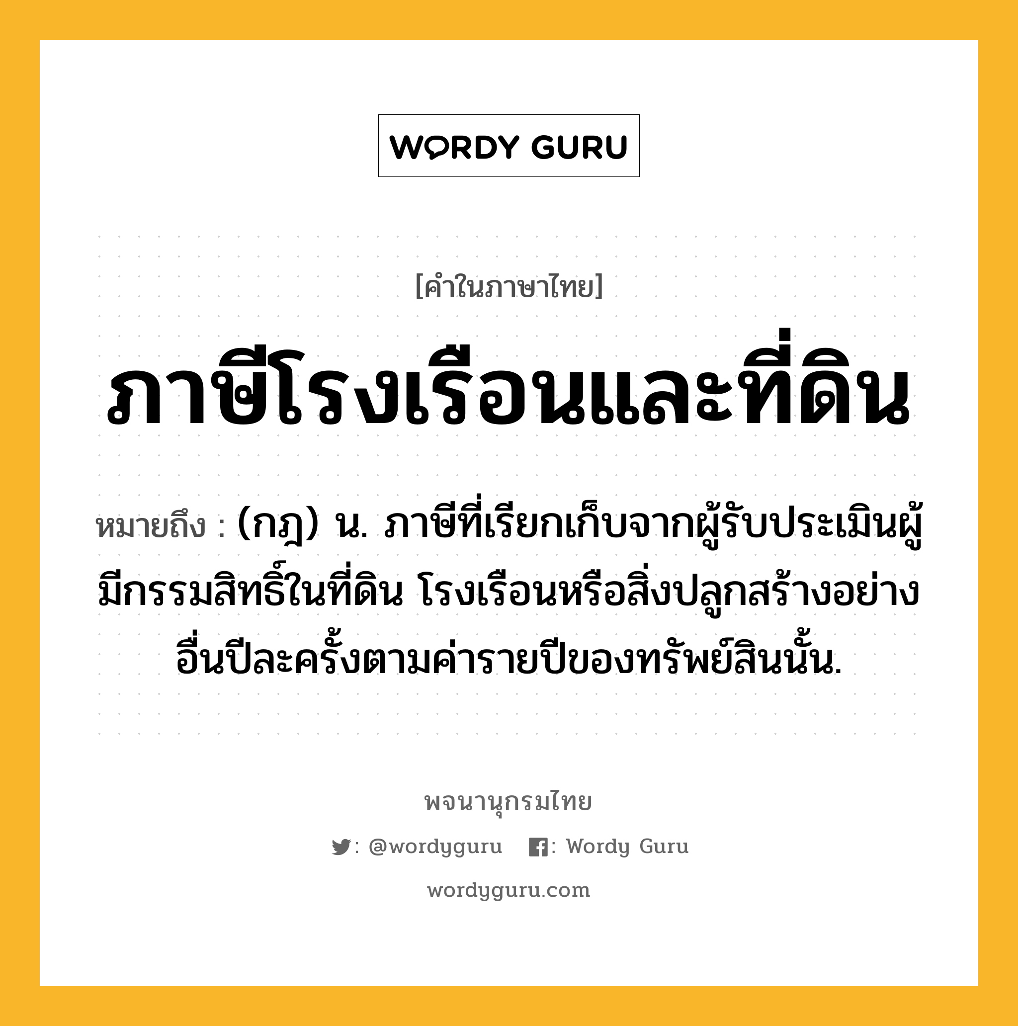 ภาษีโรงเรือนและที่ดิน หมายถึงอะไร?, คำในภาษาไทย ภาษีโรงเรือนและที่ดิน หมายถึง (กฎ) น. ภาษีที่เรียกเก็บจากผู้รับประเมินผู้มีกรรมสิทธิ์ในที่ดิน โรงเรือนหรือสิ่งปลูกสร้างอย่างอื่นปีละครั้งตามค่ารายปีของทรัพย์สินนั้น.