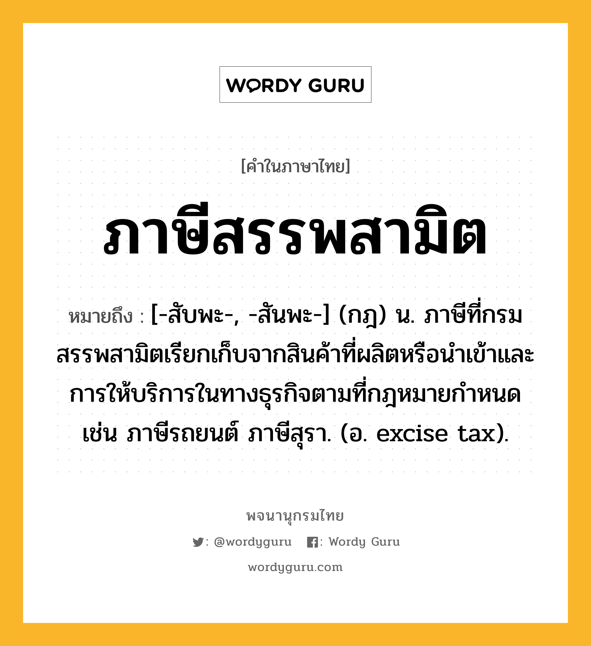 ภาษีสรรพสามิต ความหมาย หมายถึงอะไร?, คำในภาษาไทย ภาษีสรรพสามิต หมายถึง [-สับพะ-, -สันพะ-] (กฎ) น. ภาษีที่กรมสรรพสามิตเรียกเก็บจากสินค้าที่ผลิตหรือนําเข้าและการให้บริการในทางธุรกิจตามที่กฎหมายกําหนด เช่น ภาษีรถยนต์ ภาษีสุรา. (อ. excise tax).