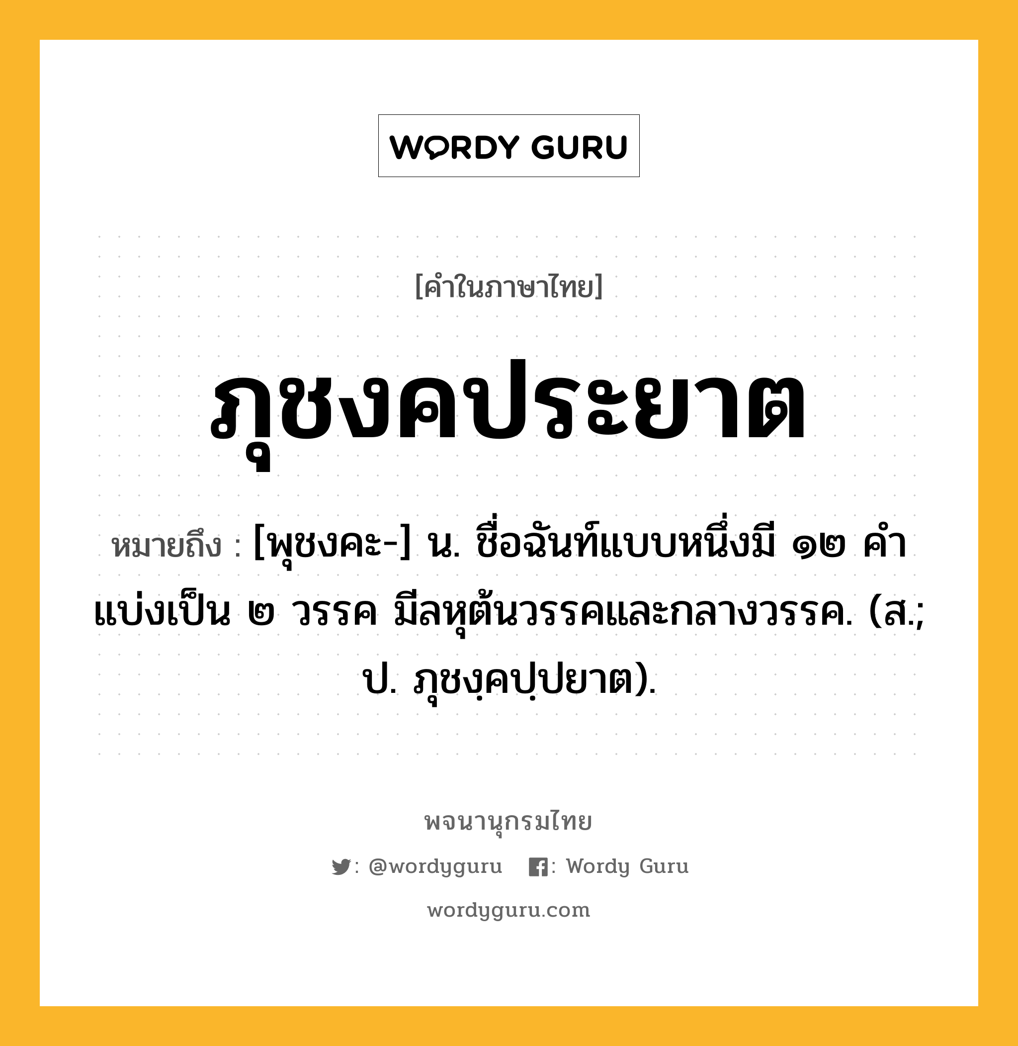 ภุชงคประยาต หมายถึงอะไร?, คำในภาษาไทย ภุชงคประยาต หมายถึง [พุชงคะ-] น. ชื่อฉันท์แบบหนึ่งมี ๑๒ คํา แบ่งเป็น ๒ วรรค มีลหุต้นวรรคและกลางวรรค. (ส.; ป. ภุชงฺคปฺปยาต).