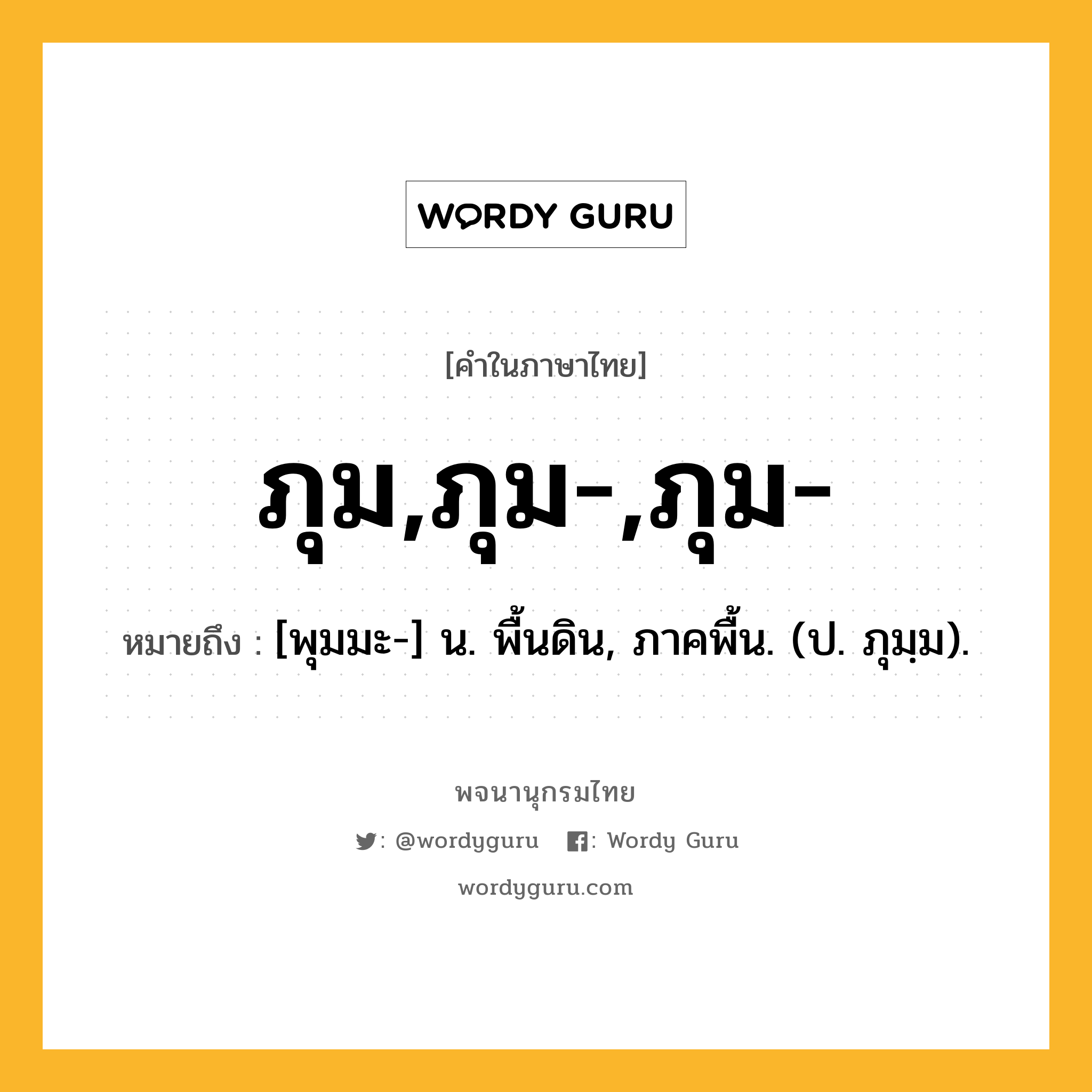 ภุม,ภุม-,ภุม- หมายถึงอะไร?, คำในภาษาไทย ภุม,ภุม-,ภุม- หมายถึง [พุมมะ-] น. พื้นดิน, ภาคพื้น. (ป. ภุมฺม).