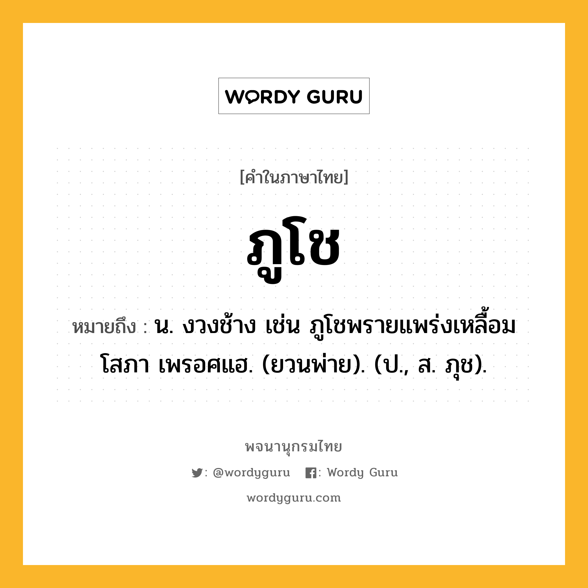 ภูโช หมายถึงอะไร?, คำในภาษาไทย ภูโช หมายถึง น. งวงช้าง เช่น ภูโชพรายแพร่งเหลื้อม โสภา เพรอศแฮ. (ยวนพ่าย). (ป., ส. ภุช).