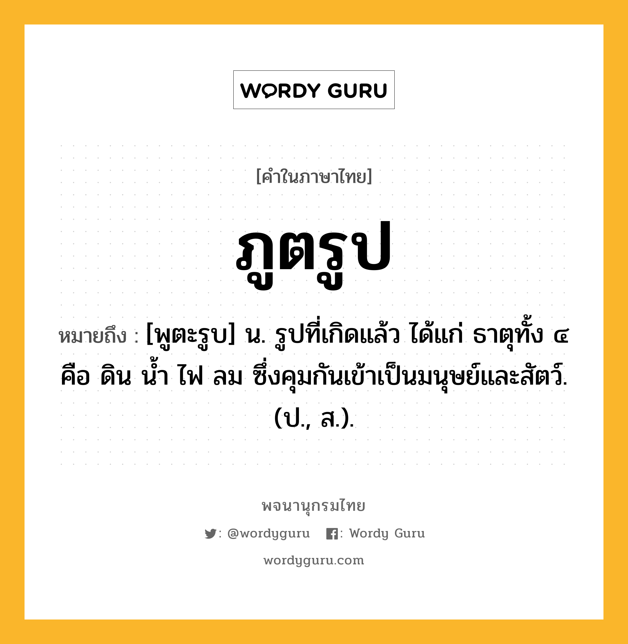 ภูตรูป หมายถึงอะไร?, คำในภาษาไทย ภูตรูป หมายถึง [พูตะรูบ] น. รูปที่เกิดแล้ว ได้แก่ ธาตุทั้ง ๔ คือ ดิน นํ้า ไฟ ลม ซึ่งคุมกันเข้าเป็นมนุษย์และสัตว์. (ป., ส.).