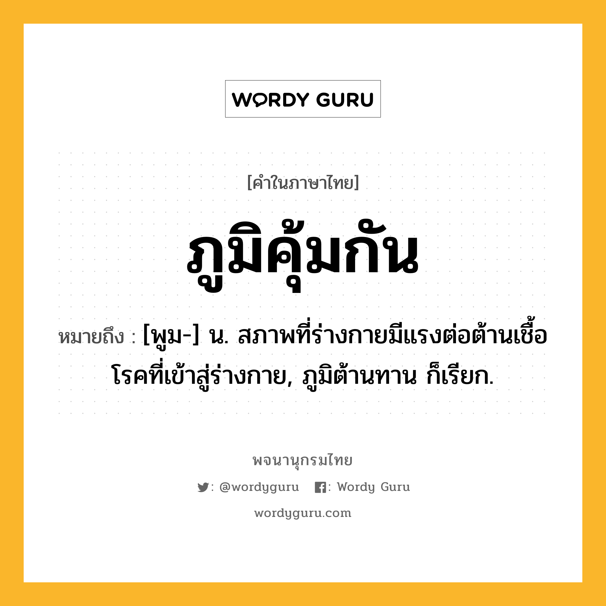 ภูมิคุ้มกัน ความหมาย หมายถึงอะไร?, คำในภาษาไทย ภูมิคุ้มกัน หมายถึง [พูม-] น. สภาพที่ร่างกายมีแรงต่อต้านเชื้อโรคที่เข้าสู่ร่างกาย, ภูมิต้านทาน ก็เรียก.