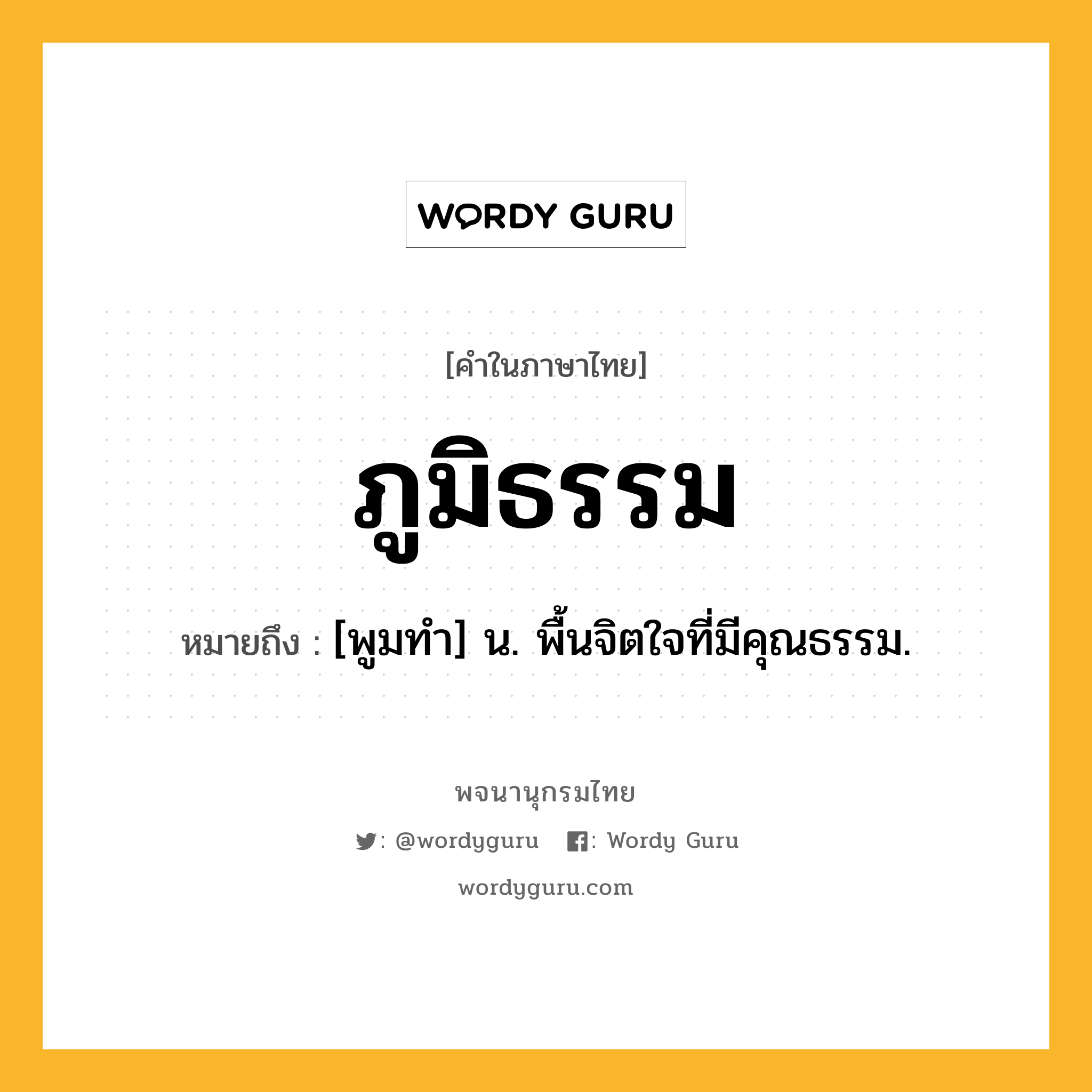 ภูมิธรรม ความหมาย หมายถึงอะไร?, คำในภาษาไทย ภูมิธรรม หมายถึง [พูมทํา] น. พื้นจิตใจที่มีคุณธรรม.