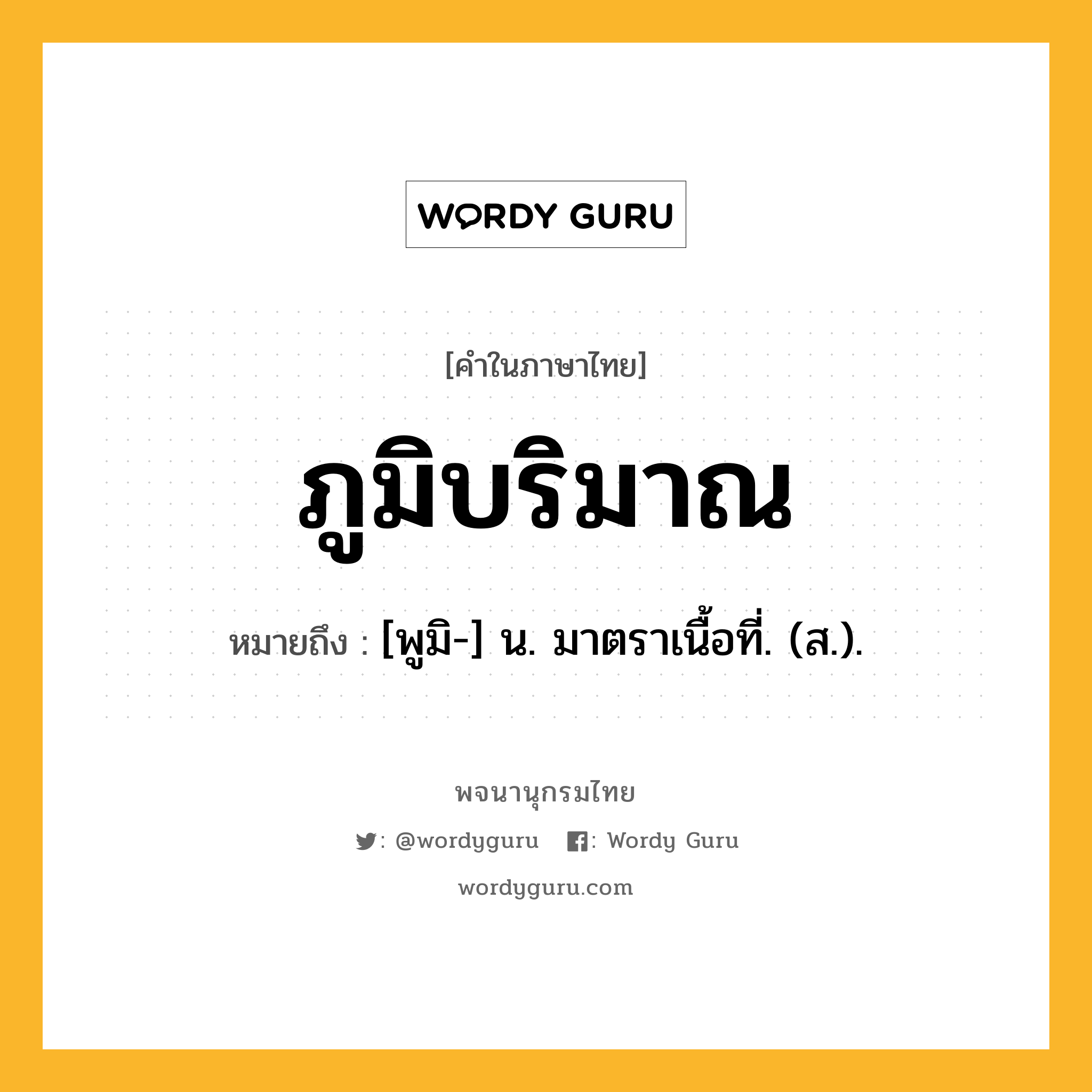 ภูมิบริมาณ หมายถึงอะไร?, คำในภาษาไทย ภูมิบริมาณ หมายถึง [พูมิ-] น. มาตราเนื้อที่. (ส.).