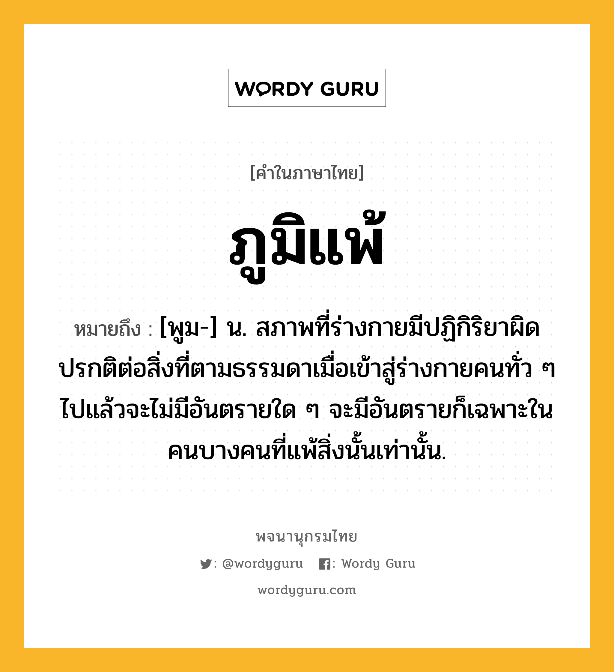 ภูมิแพ้ ความหมาย หมายถึงอะไร?, คำในภาษาไทย ภูมิแพ้ หมายถึง [พูม-] น. สภาพที่ร่างกายมีปฏิกิริยาผิดปรกติต่อสิ่งที่ตามธรรมดาเมื่อเข้าสู่ร่างกายคนทั่ว ๆ ไปแล้วจะไม่มีอันตรายใด ๆ จะมีอันตรายก็เฉพาะในคนบางคนที่แพ้สิ่งนั้นเท่านั้น.