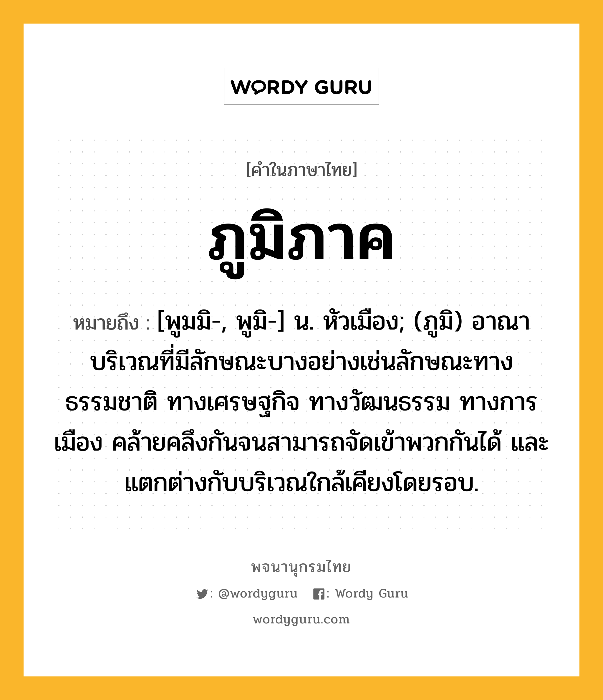 ภูมิภาค หมายถึงอะไร?, คำในภาษาไทย ภูมิภาค หมายถึง [พูมมิ-, พูมิ-] น. หัวเมือง; (ภูมิ) อาณาบริเวณที่มีลักษณะบางอย่างเช่นลักษณะทางธรรมชาติ ทางเศรษฐกิจ ทางวัฒนธรรม ทางการเมือง คล้ายคลึงกันจนสามารถจัดเข้าพวกกันได้ และแตกต่างกับบริเวณใกล้เคียงโดยรอบ.