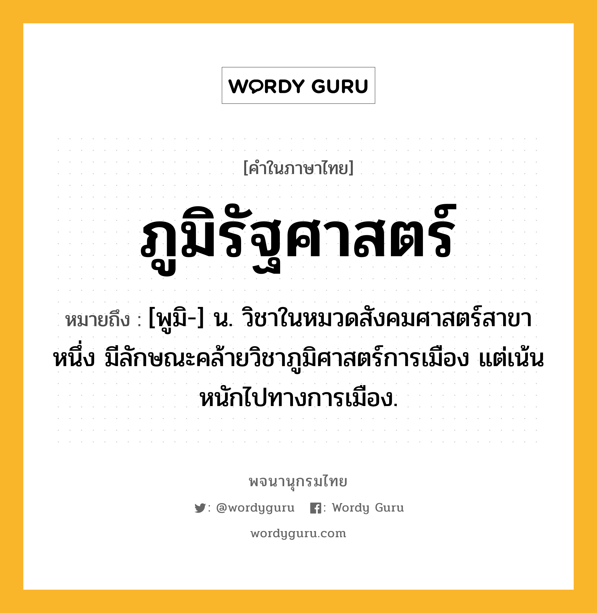 ภูมิรัฐศาสตร์ หมายถึงอะไร?, คำในภาษาไทย ภูมิรัฐศาสตร์ หมายถึง [พูมิ-] น. วิชาในหมวดสังคมศาสตร์สาขาหนึ่ง มีลักษณะคล้ายวิชาภูมิศาสตร์การเมือง แต่เน้นหนักไปทางการเมือง.