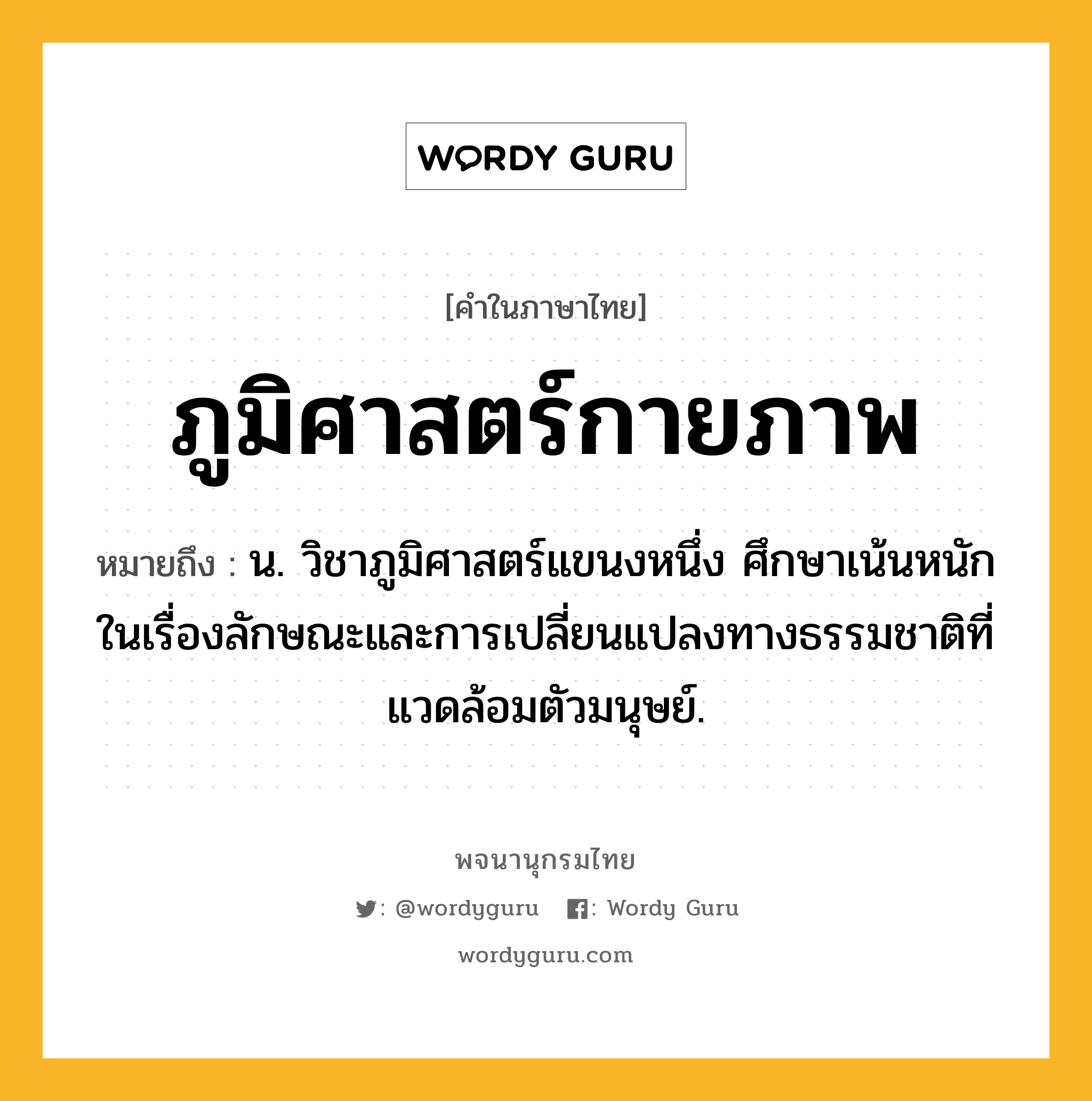 ภูมิศาสตร์กายภาพ ความหมาย หมายถึงอะไร?, คำในภาษาไทย ภูมิศาสตร์กายภาพ หมายถึง น. วิชาภูมิศาสตร์แขนงหนึ่ง ศึกษาเน้นหนักในเรื่องลักษณะและการเปลี่ยนแปลงทางธรรมชาติที่แวดล้อมตัวมนุษย์.