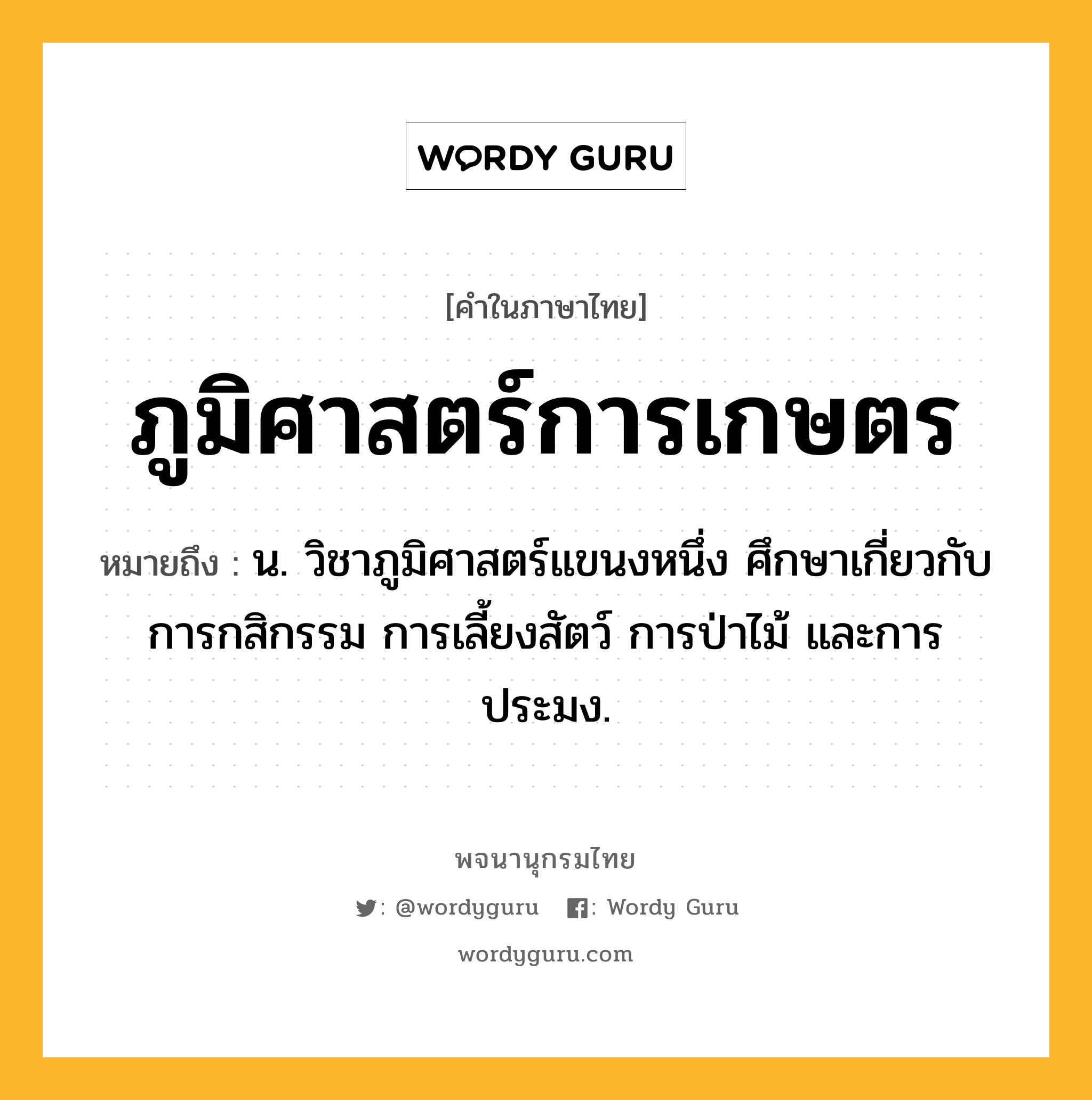 ภูมิศาสตร์การเกษตร หมายถึงอะไร?, คำในภาษาไทย ภูมิศาสตร์การเกษตร หมายถึง น. วิชาภูมิศาสตร์แขนงหนึ่ง ศึกษาเกี่ยวกับการกสิกรรม การเลี้ยงสัตว์ การป่าไม้ และการประมง.