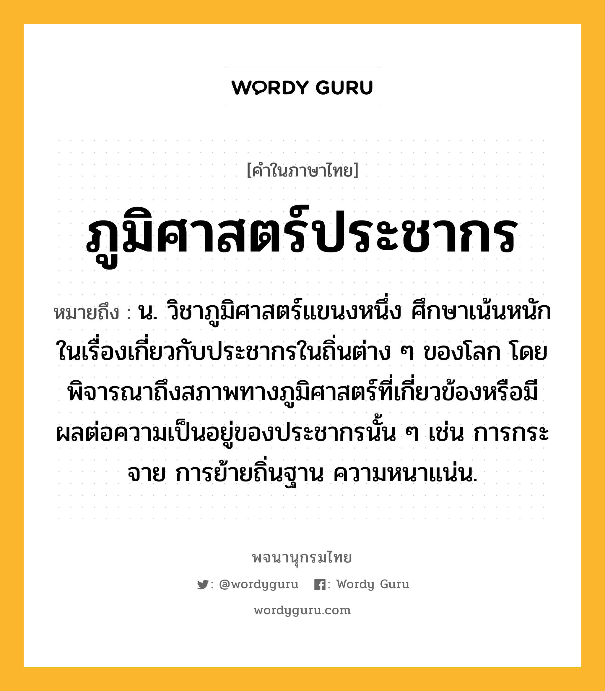 ภูมิศาสตร์ประชากร ความหมาย หมายถึงอะไร?, คำในภาษาไทย ภูมิศาสตร์ประชากร หมายถึง น. วิชาภูมิศาสตร์แขนงหนึ่ง ศึกษาเน้นหนักในเรื่องเกี่ยวกับประชากรในถิ่นต่าง ๆ ของโลก โดยพิจารณาถึงสภาพทางภูมิศาสตร์ที่เกี่ยวข้องหรือมีผลต่อความเป็นอยู่ของประชากรนั้น ๆ เช่น การกระจาย การย้ายถิ่นฐาน ความหนาแน่น.