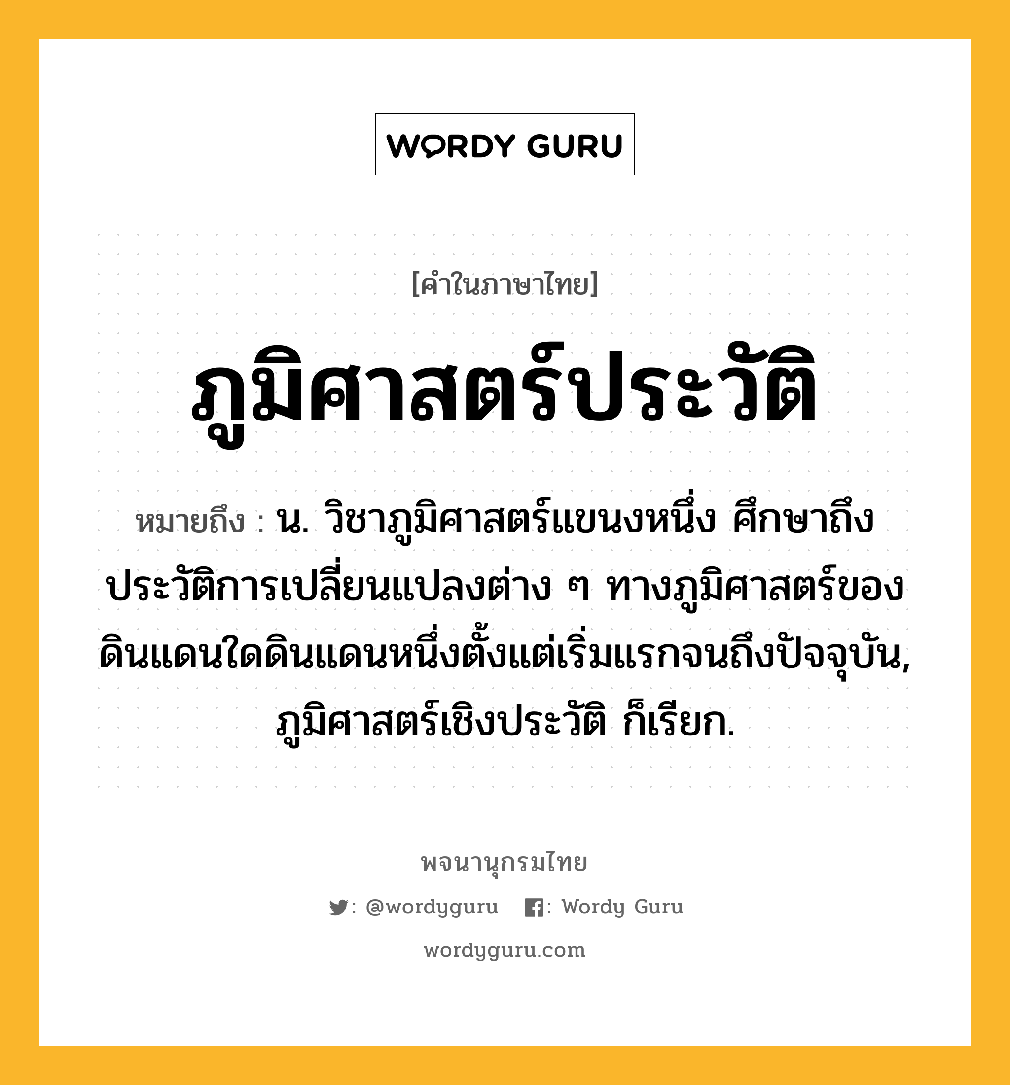 ภูมิศาสตร์ประวัติ หมายถึงอะไร?, คำในภาษาไทย ภูมิศาสตร์ประวัติ หมายถึง น. วิชาภูมิศาสตร์แขนงหนึ่ง ศึกษาถึงประวัติการเปลี่ยนแปลงต่าง ๆ ทางภูมิศาสตร์ของดินแดนใดดินแดนหนึ่งตั้งแต่เริ่มแรกจนถึงปัจจุบัน, ภูมิศาสตร์เชิงประวัติ ก็เรียก.