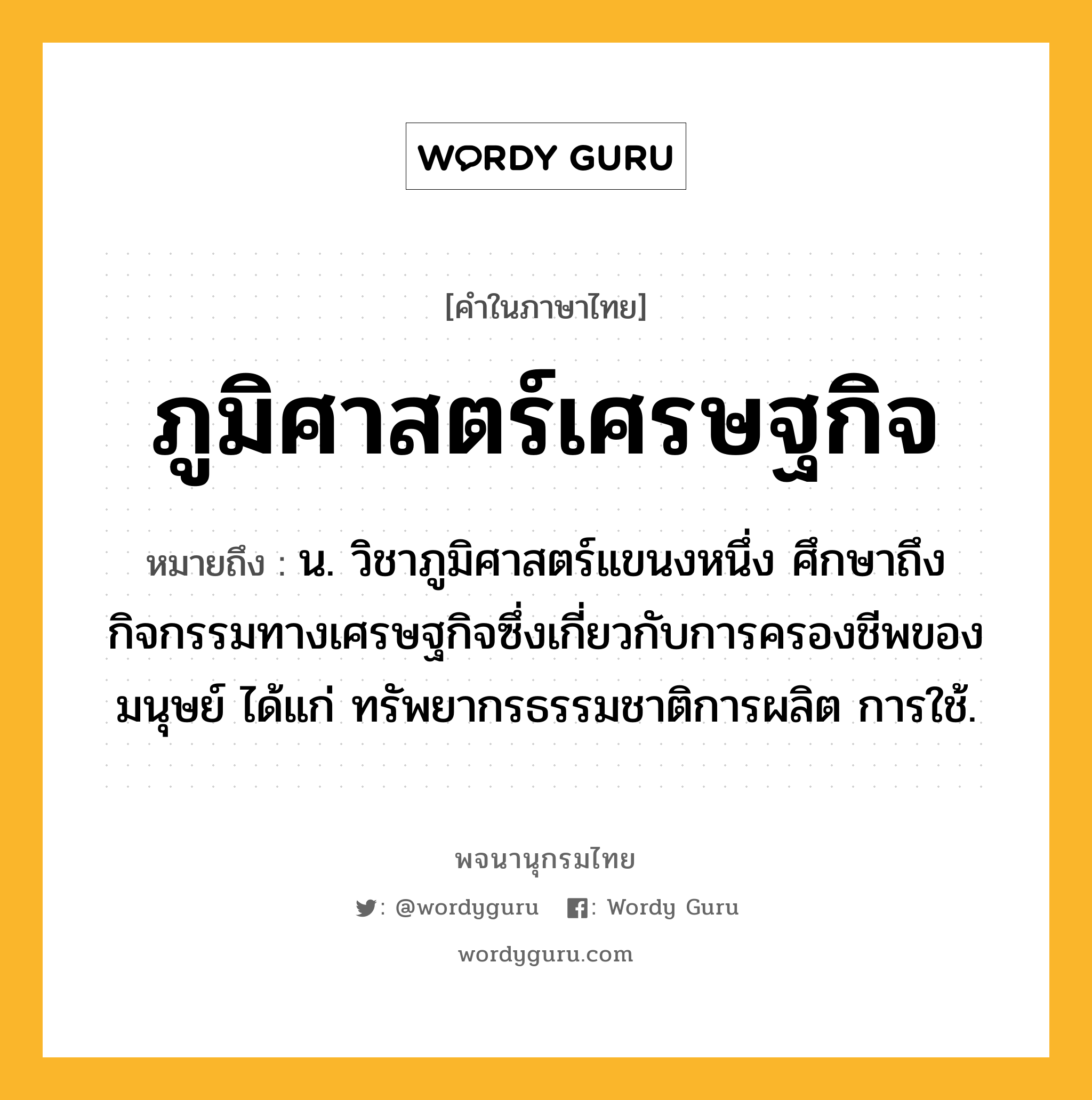 ภูมิศาสตร์เศรษฐกิจ ความหมาย หมายถึงอะไร?, คำในภาษาไทย ภูมิศาสตร์เศรษฐกิจ หมายถึง น. วิชาภูมิศาสตร์แขนงหนึ่ง ศึกษาถึงกิจกรรมทางเศรษฐกิจซึ่งเกี่ยวกับการครองชีพของมนุษย์ ได้แก่ ทรัพยากรธรรมชาติการผลิต การใช้.