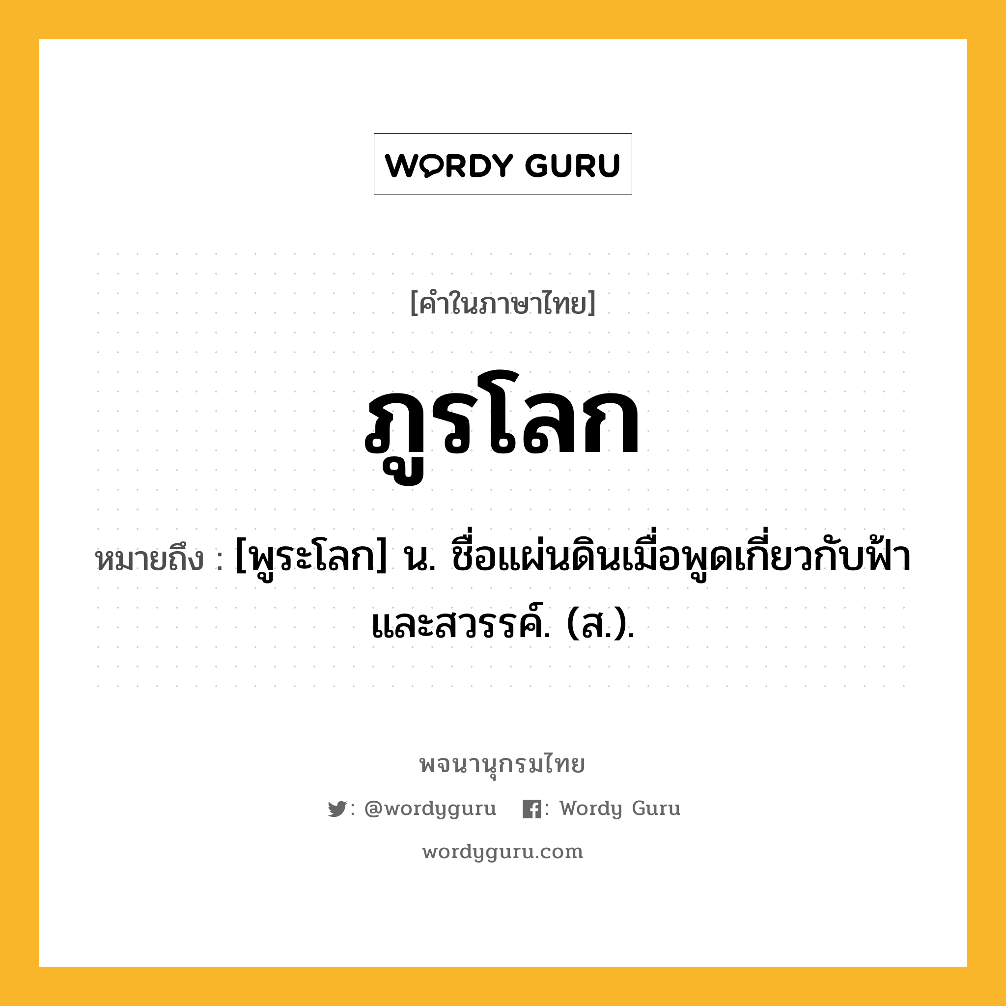 ภูรโลก ความหมาย หมายถึงอะไร?, คำในภาษาไทย ภูรโลก หมายถึง [พูระโลก] น. ชื่อแผ่นดินเมื่อพูดเกี่ยวกับฟ้าและสวรรค์. (ส.).