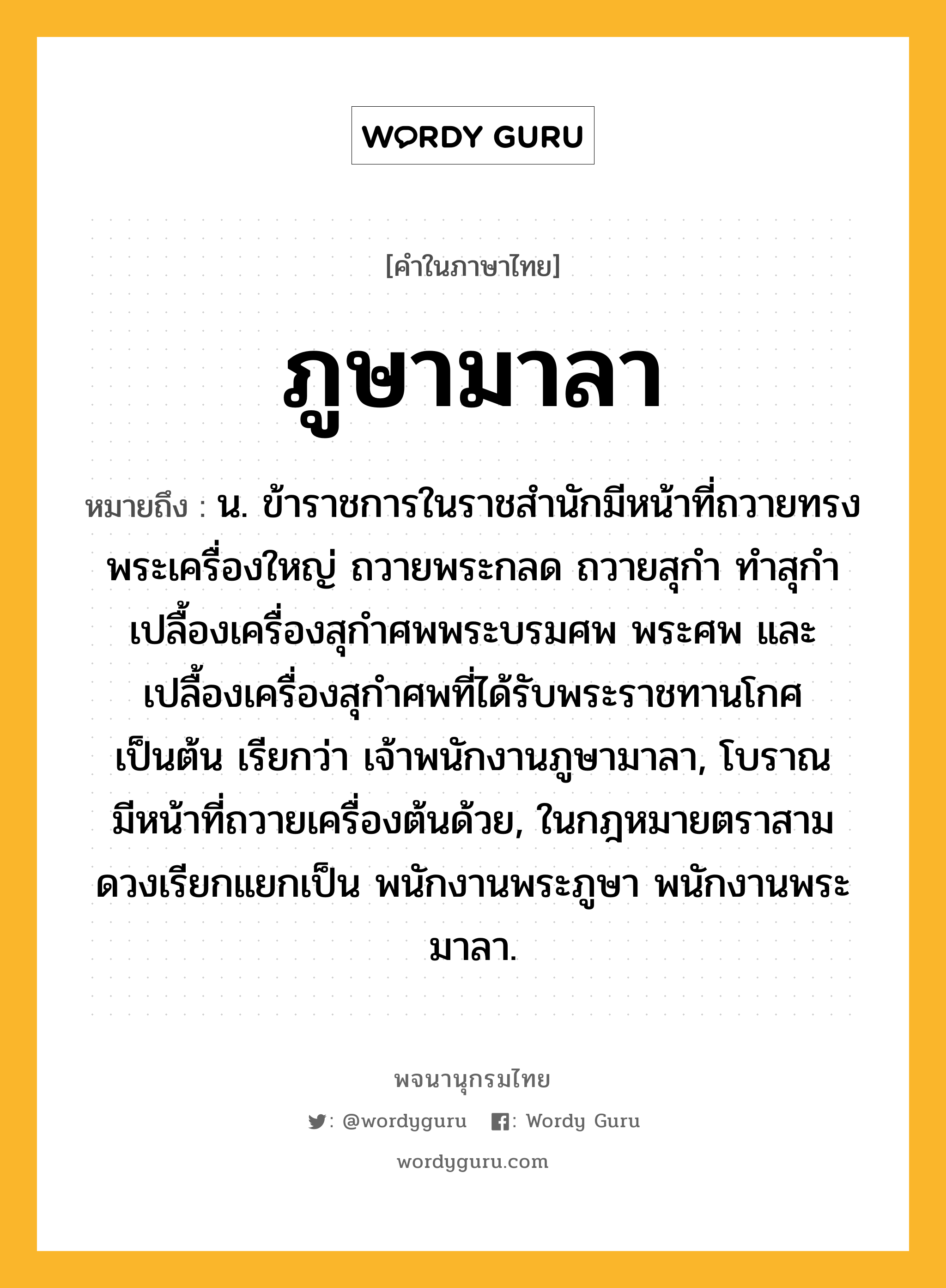 ภูษามาลา หมายถึงอะไร?, คำในภาษาไทย ภูษามาลา หมายถึง น. ข้าราชการในราชสํานักมีหน้าที่ถวายทรงพระเครื่องใหญ่ ถวายพระกลด ถวายสุกํา ทําสุกํา เปลื้องเครื่องสุกําศพพระบรมศพ พระศพ และเปลื้องเครื่องสุกําศพที่ได้รับพระราชทานโกศ เป็นต้น เรียกว่า เจ้าพนักงานภูษามาลา, โบราณมีหน้าที่ถวายเครื่องต้นด้วย, ในกฎหมายตราสามดวงเรียกแยกเป็น พนักงานพระภูษา พนักงานพระมาลา.