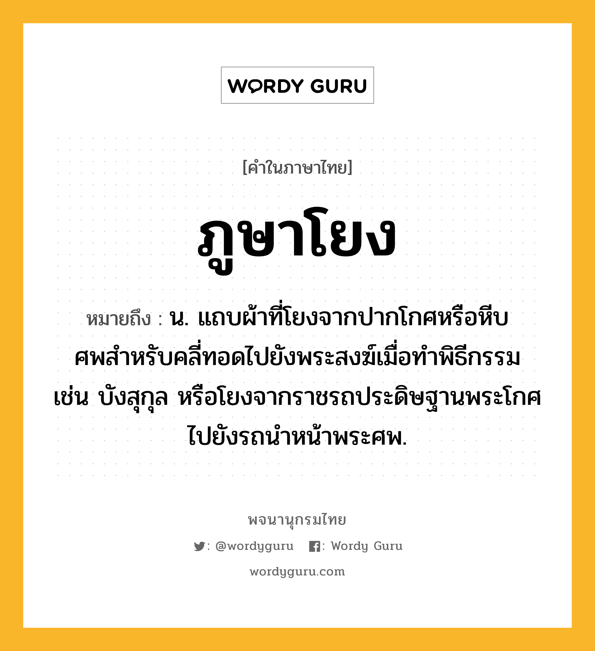 ภูษาโยง หมายถึงอะไร?, คำในภาษาไทย ภูษาโยง หมายถึง น. แถบผ้าที่โยงจากปากโกศหรือหีบศพสําหรับคลี่ทอดไปยังพระสงฆ์เมื่อทําพิธีกรรม เช่น บังสุกุล หรือโยงจากราชรถประดิษฐานพระโกศไปยังรถนําหน้าพระศพ.